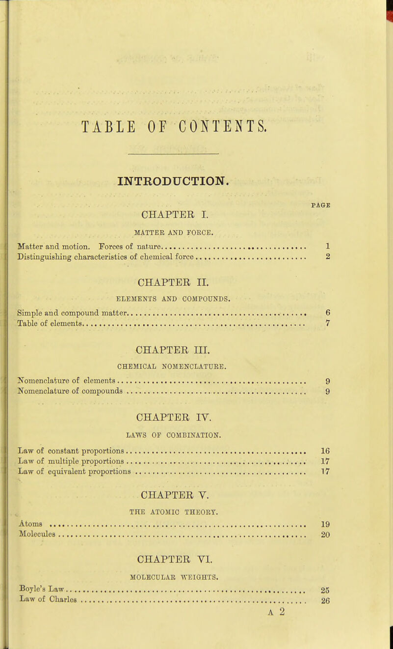 TABLE OF CONTENTS. INTRODUCTION. PAGE CHAPTER I. MATTER AND FORCE. Matter and motion. Forces of nature 1 Distinguishing characteristics of chemical force 2 CHAPTER II. ELEMENTS AND COMPOUNDS. Simple and compound matter 6 Table of elements 7 CHAPTER III. CHEMICAL NOMENCLATURE. Nomenclature of elements 9 Nomenclature of compounds 9 CHAPTER IV. LAWS OF COMBINATION. Law of constant proportions 16 Law of multiple proportions 17 Law of equivalent proportions 17 CHAPTER V. THE ATOMIC THEORY. Atoms 19 Molecules 20 CHAPTER VI. MOLECULAR WEIGHTS. Boyle's Law 25 Law of Charles 26 A 2