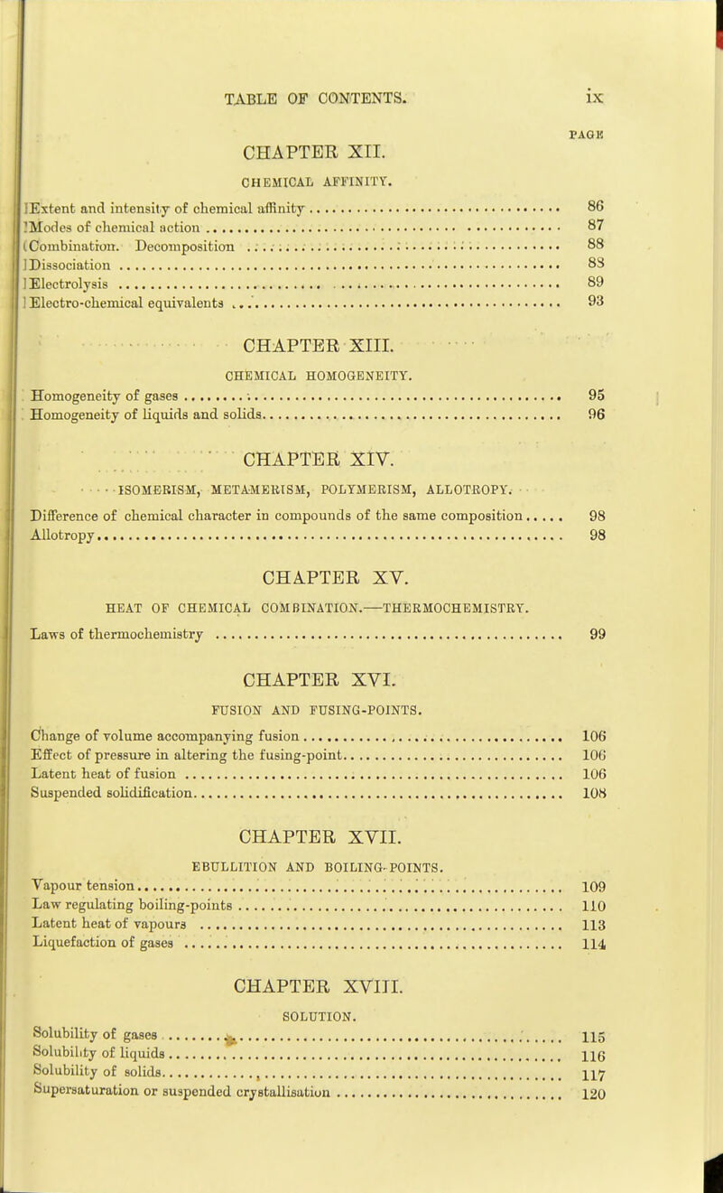 PAGE CHAPTER XII. CHEMICAL AFFINITY. lExtent and intensity of chemical affinity 86 ]Modes of chemical action 87 (Combination. Decomposition 88 1 Dissociation 88 ] Electrolysis 89 1 Electro-chemical equivalents 93 CHAPTER XIII. CHEMICAL HOMOGENEITY. Homogeneity of gases ; 95 ! Homogeneity of liquids and solids 96 CHAPTER XIV. ISOMERISM, METAMERISM, POLYMERISM, ALLOTROPY. Difference of chemical character in compounds of the same composition 98 Allotropy 98 CHAPTER XV. HEAT OF CHEMICAL COMBINATION.—THERMOCHEMISTRY. Laws of thermochemistry 99 CHAPTER XVI. FUSION AND FUSING-POINTS. Change of volume accompanying fusion 106 Effect of pressure in altering the fusing-point 10G Latent heat of fusion 106 Suspended sohdification 108 CHAPTER XVII. EBULLITION AND BOILING- POINTS. Vapour tension 109 Law regulating boiling-points 110 Latent heat of vapours 113 Liquefaction of gases 114 CHAPTER XVIII. SOLUTION. Solubility of gases ^ 115 Solubility of liquids 11(5 Solubility of solids , 117 Supersaturation or suspended crystallisation 120