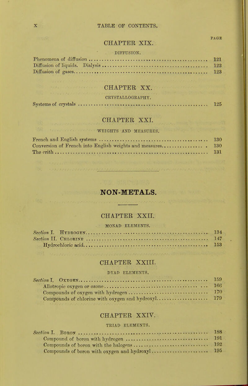PAGE CHAPTER XIX. DIFFUSION. Phenomena of diffusion 121 Diffusion of liquids. Dialysis 122 Diffusion of gases 123 CHAPTER XX. CRYSTALLOGRAPHY. Systems of crystals 125 CHAPTER XXI. WEIGHTS AND MEASURES. French and English systems 130 Conversion of French into English weights and measures 130 Thecrith 131 NON-METALS. CHAPTER XXII. MONAD ELEMENTS. Section I. Hydrogen. 134 Section II. Chlorine 147 Hydrochloric acid 153 CHAPTER XXIII. DYAD ELEMENTS. Section I. Oxygen 159 Allotropic oxygen or ozone 166 Compounds of oxygen with hydrogen 1/0 Compounds of chlorine with oxygen and hydroxyl 179 CHAPTER XXIV. TRIAD ELEMENTS. Section I. Boron 188 Compound of boron with hydrogen 191 Compounds of boron with the halogens 192 Compounds of boron with oxygen and hydroxyl 195