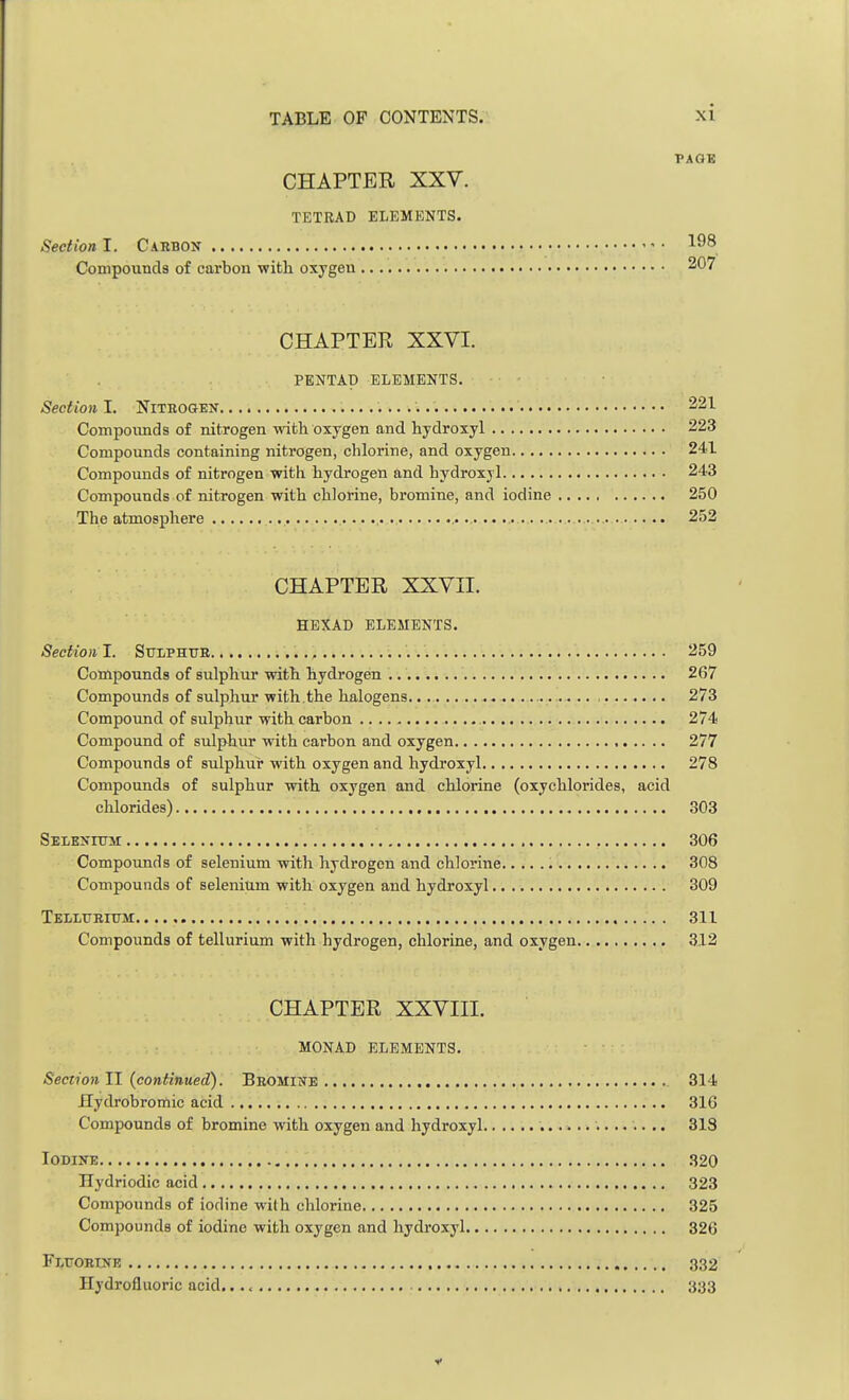 PAGE CHAPTER XXV. TETRAD ELEMENTS. Section I. Carbon 198 Compounds of carbon with oxygen 207 CHAPTER XXVI. PENTAD ELEMENTS. Section I. Nitbogen 221 Compounds of nitrogen with oxygen and hydroxyl 223 Compounds containing nitrogen, chlorine, and oxygen 241 Compounds of nitrogen with hydrogen and hydroxyl 243 Compounds of nitrogen with chlorine, bromine, and iodine 250 The atmosphere 252 CHAPTER XXVII. HEXAD ELEMENTS. Section I. Sttlphub 259 Compounds of sulphur with hydrogen 267 Compounds of sulphur with.the halogens .. , 273 Compound of sulphur with carbon 274 Compound of sulphur with carbon and oxygen 277 Compounds of sulphur with oxygen and hydroxyl 278 Compounds of sulphur with oxygen and chlorine (oxychlorides, acid chlorides) 303 Selenium 306 Compounds of selenium with hydrogen and chlorine 308 Compounds of selenium with oxygen and hydroxyl 309 Tellueittsi 311 Compounds of tellurium with hydrogen, chlorine, and oxygen 312 CHAPTER XXVIII. MONAD ELEMENTS. Section II (continued). Bbomine 314 Hydrobromic acid 316 Compounds of bromine with oxygen and hydroxyl 318 Iodine 320 Hydriodic acid 323 Compounds of iodine with chlorine 325 Compounds of iodine with oxygen and hydroxyl 326 Fluobtne 332 Hydrofluoric acid. 333 v