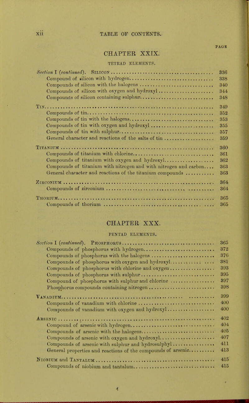 TAOS CHAPTER XXIX. TETRAD ELEMENTS. Section I {continued). Silicon 336 Compound of silicon with hydrogen 338 Compounds of silicon with the halogens 340 Compounds of silicon with oxygen and hydroxyl 344 Compounds of silicon containing sulphur 348 Tin 349 Compounds of tin 352 Compounds of tin with the halogens 353 Compounds of tin with oxygen and hydroxyl 355 Compounds of tin with sulphur 357 General character and reactions of tho salts of tin 359 Titanium 360 Compounds of titanium with chlorine 361 Compounds of titanium with oxygen and hydroxy] 362 Compounds of titanium with nitrogen and with nitrogen and carbon.... 363 General character and reactions of the titanium compounds 363 Zirconium 364 Compounds of zirconium , 364 Thorium 365 Compounds of thorium 365 CHAPTER XXX. PENTAD elements. Section I (continued). Phosphoeus 365 Compounds of phosphorus with hydrogen 372 Compounds of phosphorus with the halogens 376 Compounds of phosphorus with oxygen and hydroxyl 381 Compounds of phosphorus with chlorine and oxygen 393 Compounds of phosphorus with sulphur 395 Compound of phosphorus with sulphur and chlorine 397 Phosphorus compounds containing nitrogen 398 Vanadium 399 Compounds of vanadium with chlorine 400 Compounds of vanadium with oxygen and hydroxyl 400 Ahsenio 402 Compound of arsenic with hydrogen 404 Compounds of arsenic with the halogens 405 Compounds of arsenic with oxygen and hydroxyl 407 Compounds of arsenic with sulphur and hydrosulphyl 411 General properties and reactions of the compounds of arsenic 413 Niobium and Tantalum 415 Compounds of niobium and tantalum 415