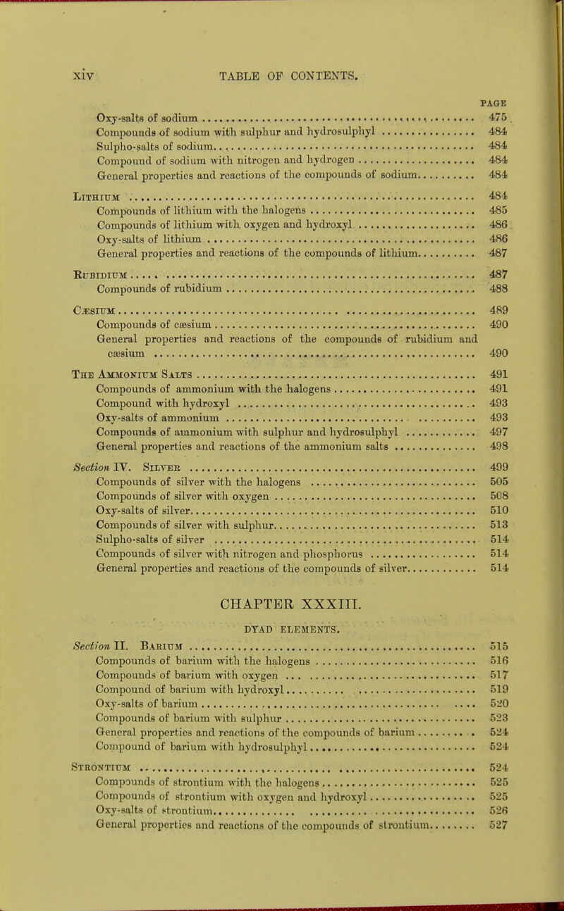 PAGE Oxy-salts of sodium .. • • 475 Compounds of sodium with sulphur and hydrosulphyl 484 Sulpho-salts of sodium.. , 484 Compound of sodium with nitrogen and hydrogen 484 General properties and reactions of the compounds of sodium 4-84 Lithium 484 Compounds of lithium with the halogens 485 Compounds of lithium with oxygen and hydroxy! 486 Oxy-salts of lithium 486 General properties and reactions of the compounds of lithium 487 Rubidium ..... 487 Compounds of rubidium 488 Cesium 489 Compounds of caesium 490 General properties and reactions of the compounds of rubidium and caesium 490 The Ammonium Salts 491 Compounds of ammonium with the halogens 491 Compound with hydroxyl 493 Oxy-salts of ammonium 493 Compounds of ammonium with sulphur and hydrosulphyl 497 General properties and reactions of the ammonium salts 498 Section IV. Silveb 499 Compounds of silver with the halogens 505 Compounds of silver with oxygen 508 Oxy-salts of silver 510 Compounds of silver with sulphur 513 Sulpho-salts of silver 514 Compounds of silver with nitrogen and phosphorus 514 General properties and reactions of the compounds of silver 514 CHAPTER XXXIII. DYAD ELEMENTS. Section II. Babium 515 Compounds of barium with the halogens 516 Compounds of barium with oxygen 517 Compound of barium with hydroxyl 519 Oxy-salts of barium 520 Compounds of barium with sulphur 523 General properties and reactions of the compounds of barium 524 Compound of barium with hydrosulphyl 524 Strontium 524 Compounds of strontium with the halogens 525 Compounds of strontium with oxygen and hydroxyl 525 Oxy-salts of etrontium 526 General properties and reactions of the compounds of strontium 527