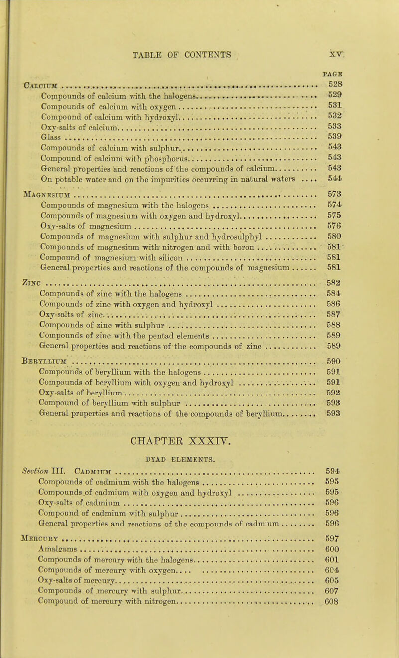 TAGE Calcium • 528 Compounds of calcium with the halogens .... 529 Compounds of calcium with oxygen • • • 531 Compound of calcium with hydroxyl. 532 Oxy-salts of calcium 533 Glass .. . 539 Compounds of calcium with sulphur. 543 Compound of calcium with phosphorus 543 General properties and reactions of the compounds of calcium 543 On potable water and on the impurities occurring in natural waters .... 544 Magnesium 573 Compounds of magnesium with the halogens 574 Compounds of magnesium with oxygen and hjdroxyl 575 Oxy-salts of magnesium 576 Compounds of magnesium with sulphur and hydrosulphyl 580 Compounds of magnesium with nitrogen and with boron 581 Compound of magnesium with silicon 581 General properties and reactions of the compounds of magnesium 581 Zinc 582 Compounds of zinc with the halogens 584 Compounds of zinc with oxygen and hydroxyl 586 Oxy-salts of zinc. 587 Compounds of zinc with sulphur 588 Compounds of zinc with the pentad elements 589 General properties and reactions of the compounds of zinc 589 Beryllium 590 Compounds of beryllium with the halogens 591 Compounds of beryllium with oxygeu and hydroxyl .. 591 Oxy-salts of beryllium 592 Compound of beryllium with sulphur 593 General properties and reactions of the compounds of beryllium 593 CHAPTER XXXTV. DYAD ELEMEKTS. Section III. Cadmium 594 Compounds of cadmium with the halogens 595 Compounds of cadmium with oxygen and hydroxyl 595 Oxy-salts of. cadmium 596 Compound of cadmium with sulphur 596 General properties and reactions of the compounds of cadmium 596 Mercury 597 Amalerams GOO Compounds of mercury with the halogens 601 Compounds of mercury with oxygen 604 Oxy-salts of mercury 605 Compounds of mercury with sulphur 607 Compound of mercury with nitrogen 608