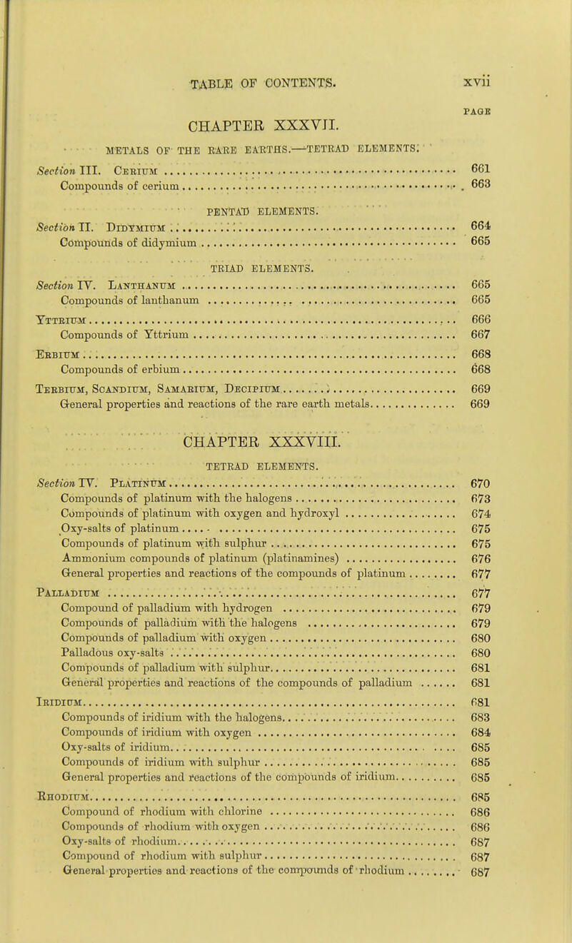 PAGE CHAPTER XXXVII. METALS OF THE BARE EARTHS.—TETRAD ELEMENTS: Secfio7i III. Cerium 661 Compounds of cerium • . 663 • PENTAD ELEMENTS. Section IT. Didymium 664 Compounds of didymium 665 TRIAD ELEMENTS. Section IV. Lanthanum 665 Compounds of lanthanum 665 Yttbium » 666 Compounds of Yttrium 667 Ebbium 668 Compounds of erbium 668 Tebbium, Scandium, Samaeium, Decipium ) 669 General properties and reactions of the rare earth metals 669 CHAPTER XXXVIII. TETRAD ELEMENTS. Section TV. Platinum 670 Compounds of platinum with the halogens 673 Compounds of platinum with oxygen and hydroxyl 674 Oxy-salts of platinum 675 Compounds of platinum with sulphur 675 Ammonium compounds of platinum (platinamines) 676 General properties and reactions of the compounds of platinum 677 Palladium 677 Compound of palladium with hydrogen 679 Compounds of palladium with the halogens 679 Compounds of palladium with oxygen 680 Palladous oxy-salts 680 Compounds of palladium with sulphur 681 Greneral properties and reactions of the compounds of palladium 681 Ieidium 681 Compounds of iridium with the halogens. 683 Compounds of iridium with oxygen 684 Oxy-salts of iridium.. . 685 Compounds of iridium with sulphur 685 General properties and reactions of the compounds of iridium 685 Rhodium 685 Compound of rhodium with chlorine 686 Compounds of rhodium with oxygen .... /. .... .. G86 Oxy-salts of rhodium 687 Compound of rhodium with sulphur 687