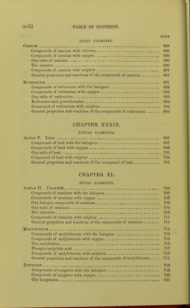 PAGE octad elements. Osmium 688 Compounds of osmium with chlorine 689 Compounds of osmium with oxygen 689 Oxy-salts of osmium 690 The osmates 690 Compounds of osmium with sulphur 691 General properties and reactions of the compounds of osmium 691 Ruthenium 691 Compounds of ruthenium with the halogens 692 Compounds of ruthenium with oxygen 692 Oxy-salts of ruthenium 693 Ruthenates and perruthenates 694 Compound of ruthenium with sulphur 694 General properties and reactions of the compounds of ruthenium 694 CHAPTER XXXIX. TETRAD ELEMENTS. Section V. Lead 695 Compounds of lead with the halogens 697 Compounds of lead with oxygen 698 Oxy-salts of lead 701 Compound of lead with sulphur 704 General properties and reactions of the compound of lead 705 CHAPTER XL. HEXAD ELEMENTS. Section II. Uranium 706 Compounds of uranium with the halogens 707 Compounds of uranium with oxygen 707 Oxy-halogen compounds of uranium , 708 Oxy-salts of uranium , 709 The uranates.. .. 710 Compounds of uranium with sulphur 711 General properties and reactions of the compounds of uranium 711 Molybdenum 712 Compounds of molybdenum with the halogens 712 Compounds of molybdenum with oxygen 713 The molybdates 715 Phospho-molybdic acid 717 Compounds of molybdenum with sulphur 717 General properties and reactions of the compounds of molybdenum 717 Tungsten 718 Compounds of tungsten with the halogens 718 Compounds of tungsten with oxygen 720 The tungstates 721