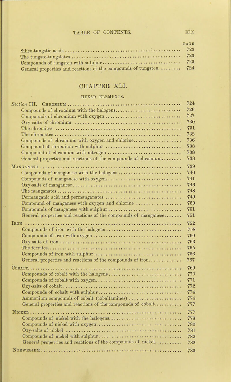 PAGE Silico-tungstic acids • 723 The tungsto-tungstates 723 Compounds of tungsten with sulphur 723 General properties and reactions of the compounds of tungsten 724 CHAPTER XLI. HEXAD ELEMENTS. Section III. Chbomitjm 724 Compounds of chromium with the halogens 726 Compounds of chromium with oxygen 727 Oxy-salts of chromium 730 The chromites 731 The chromates 732 Compounds of chromium with oxygen and chlorine 736 Compound of chromium with sulphur 738 Compound of chromium with nitrogen 738 General properties and reactions of the compounds of chromium 738 Manganese 739 Compounds of manganese with the halogens 740 Compounds of manganese with oxygen 741 Oxy-salts of manganese 746 The manganates 748 Permanganic acid and permanganates 749 Compound of manganese with oxygen and chlorine 750 Compounds of manganese with sulphur 751 General properties and reactions of the compounds of manganese 751 Ikon 752 Compounds of iron with the halogens 758 Compounds of iron with oxygen 760 Oxy-salts of iron 763 The ferrates 765 Compounds of iron with sulphur 766 General properties and reactions of the compounds of iron 767 Cobalt 769 Compounds of cobalt with the halogens 770 Compounds of cobalt with oxygen 771 Oxy-salts of cobalt < 772 Compounds of cobalt with sulphur 774 Ammonium compounds of cobalt (cobaltamines) 774 General properties and reactions of the compounds of cobalt 777 Nickel 777 Compounds of nickel with the halogens 779 Compounds of nickel with oxygen 780 Oxy-salts of nickel .. .. , 781 Compounds of nickel with sulphur 782 General properties and reactions of tho compounds of nickel 782 Noeweoium 783