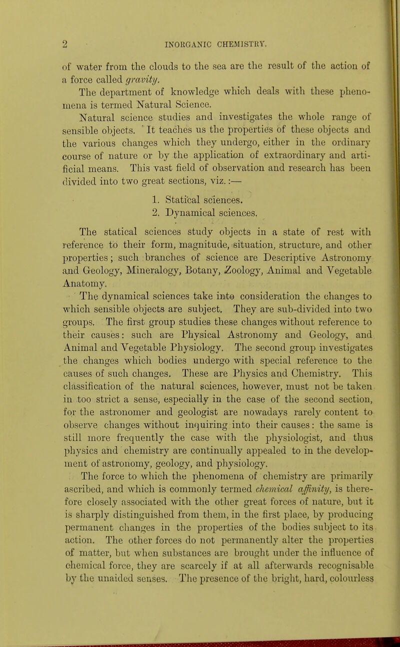 of water from the clouds to the sea are the result of the action of a force called gravity. The department of knowledge which deals with these pheno- mena is termed Natural Science. Natural science studies and investigates the whole range of sensible objects. ' It teaches us the properties of these objects and the various changes which they undergo, either in the ordinary course of nature or by the application of extraordinary and arti- ficial means. This vast field of observation and research has been divided into two great sections, viz.:— 1. Statical sciences. 2. Dynamical sciences. The statical sciences study objects in a state of rest with reference to their form, magnitude, situation, structure, and other properties; such branches of science are Descriptive Astronomy and Geology, Mineralogy, Botany, ^Zoology, Animal and Vegetable Anatomy. The dynamical sciences take into consideration the changes to which sensible objects are subject. They are sub-divided into two groups. The first group studies these changes without reference to their causes: such are Physical Astronomy and Geology, and Animal and Vegetable Physiology. The second group investigates the changes which bodies undergo with special reference to the causes of such changes. These are Physics and Chemistry. This classification of the natural sciences, however, must not be taken in too strict a sense, especially in the case of the second section, for the astronomer and geologist are nowadays rarely content to observe changes without inquiring into their causes: the same is still more frequently the case with the physiologist, and thus physics and chemistry are continually appealed to in the develop- ment of astronomy, geology, and physiology. The force to which the phenomena of chemistry are primarily ascribed, and which is commonly termed chemical affinity, is there- fore closely associated with the other great forces of nature, but it is sharply distinguished from them, in the first place, by producing permanent changes in the properties of the bodies subject to its action. The other forces do not permanently alter the properties of matter, but when substances are brought under the influence of chemical force, they are scarcely if at all afterwards recognisable by the unaided senses. The presence of the bright, hard, colourless