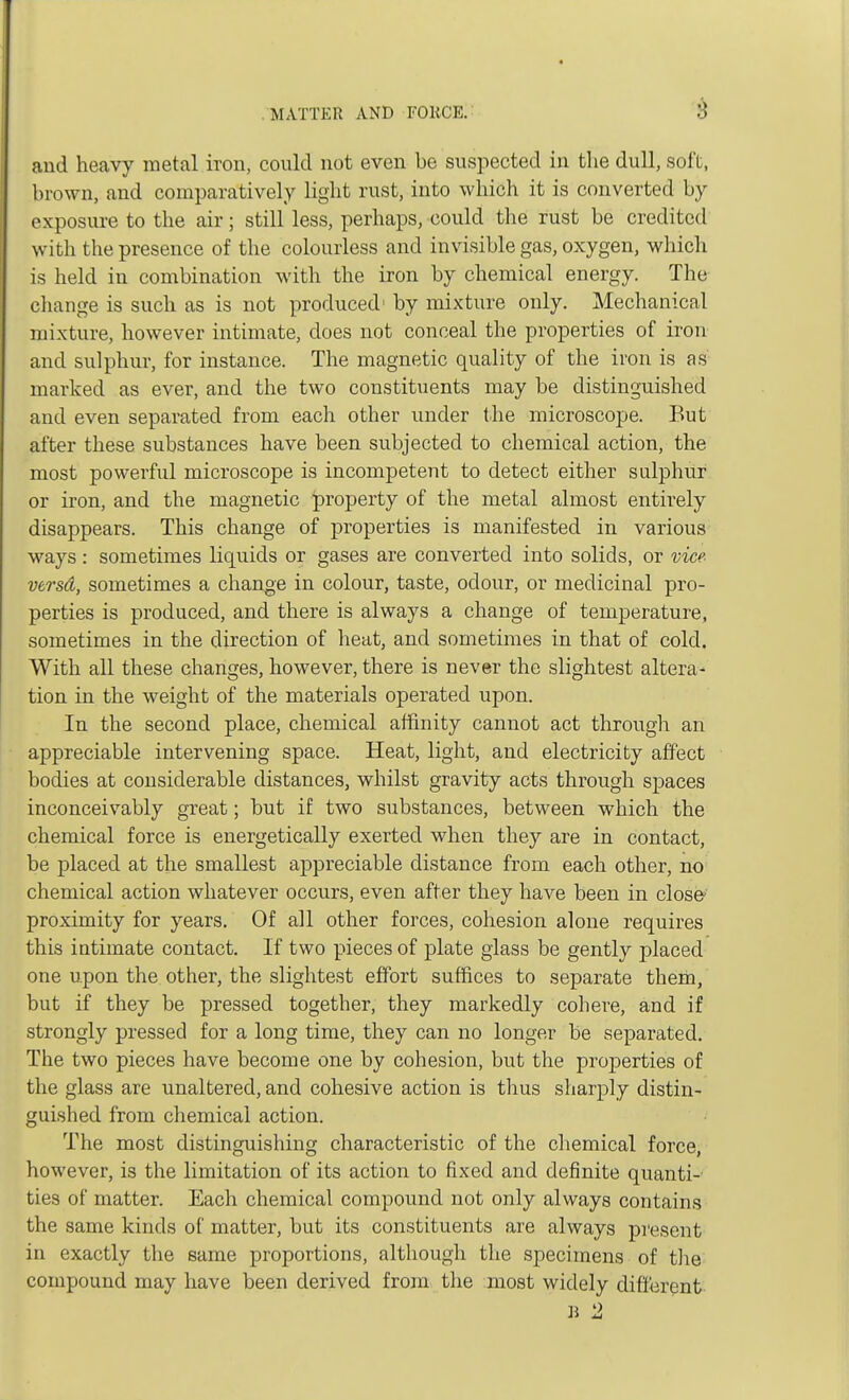and heavy metal iron, could not even be suspected in the dull, soft, brown, and comparatively light rust, into which it is converted by exposure to the air; still less, perhaps, could the rust be credited with the presence of the colourless and invisible gas, oxygen, which is held in combination with the iron by chemical energy. The change is such as is not produced1 by mixture only. Mechanical mixture, however intimate, does not conceal the properties of iron and sulphur, for instance. The magnetic quality of the iron is as marked as ever, and the two constituents may be distinguished and even separated from each other under the microscope. But after these substances have been subjected to chemical action, the most powerful microscope is incompetent to detect either sulphur or iron, and the magnetic property of the metal almost entirely disappears. This change of properties is manifested in various ways: sometimes liquids or gases are converted into solids, or vice versd, sometimes a change in colour, taste, odour, or medicinal pro- perties is produced, and there is always a change of temperature, sometimes in the direction of heat, and sometimes in that of cold. With all these changes, however, there is never the slightest altera- tion in the weight of the materials operated upon. In the second place, chemical affinity cannot act through an appreciable intervening space. Heat, light, and electricity affect bodies at considerable distances, whilst gravity acts through spaces inconceivably great; but if two substances, between which the chemical force is energetically exerted when they are in contact, be placed at the smallest appreciable distance from each other, no chemical action whatever occurs, even after they have been in closo proximity for years. Of all other forces, cohesion alone requires this intimate contact. If two pieces of plate glass be gently placed one upon the other, the slightest effort suffices to separate them, but if they be pressed together, they markedly cohere, and if strongly pressed for a long time, they can no longer be separated. The two pieces have become one by cohesion, but the properties of the glass are unaltered, and cohesive action is thus sharply distin- guished from chemical action. The most distinguishing characteristic of the chemical force, however, is the limitation of its action to fixed and definite quanti- ties of matter. Each chemical compound not only always contains the same kinds of matter, but its constituents are always present in exactly the same proportions, although the specimens of the compound may have been derived from the most widely different B 2