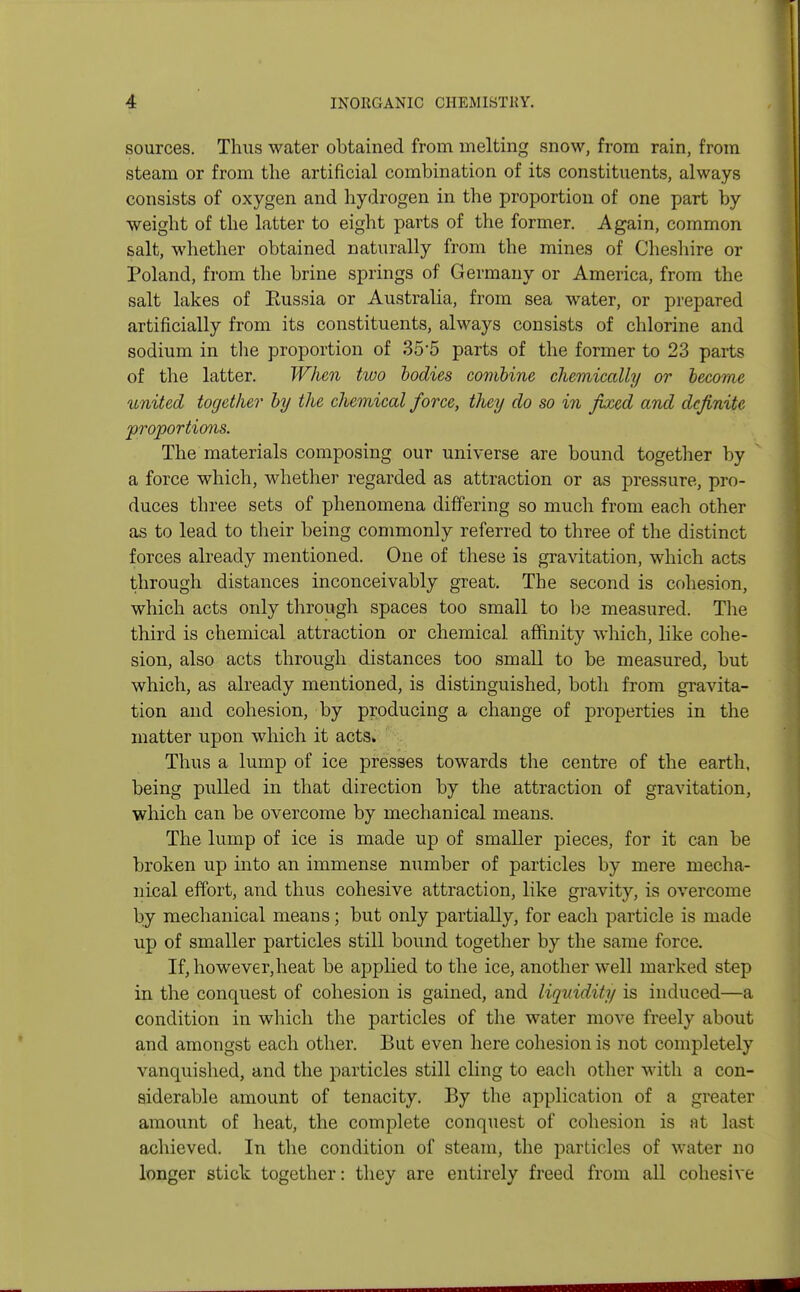 sources. Thus water obtained from melting snow, from rain, from steam or from the artificial combination of its constituents, always consists of oxygen and hydrogen in the proportion of one part by weight of the latter to eight parts of the former. Again, common salt, whether obtained naturally from the mines of Cheshire or Poland, from the brine springs of Germany or America, from the salt lakes of Eussia or Australia, from sea water, or prepared artificially from its constituents, always consists of chlorine and sodium in the proportion of 35-5 parts of the former to 23 parts of the latter. When two bodies combine chemically or become united together by the chemical force, tJiey do so in fixed and definite 'proportions. The materials composing our universe are bound together by a force which, whether regarded as attraction or as pressure, pro- duces three sets of phenomena differing so much from each other as to lead to their being commonly referred to three of the distinct forces already mentioned. One of these is gravitation, which acts through distances inconceivably great. The second is cohesion, which acts only through spaces too small to be measured. The third is chemical attraction or chemical affinity which, like cohe- sion, also acts through distances too small to be measured, but which, as already mentioned, is distinguished, both from gravita- tion and cohesion, by producing a change of properties in the matter upon which it acts. Thus a lump of ice presses towards the centre of the earth, being pulled in that direction by the attraction of gravitation, which can be overcome by mechanical means. The lump of ice is made up of smaller pieces, for it can be broken up into an immense number of particles by mere mecha- nical effort, and thus cohesive attraction, like gravity, is overcome by mechanical means; but only partially, for each particle is made up of smaller particles still bound together by the same force. If, however,heat be applied to the ice, another well marked step in the conquest of cohesion is gained, and liquidity is induced—a condition in which the particles of the water move freely about and amongst each other. But even here cohesion is not completely vanquished, and the particles still cling to each other with a con- siderable amount of tenacity. By the application of a greater amount of heat, the complete conquest of cohesion is at last achieved. In the condition of steam, the particles of water no longer stick together: they are entirely freed from all cohesive