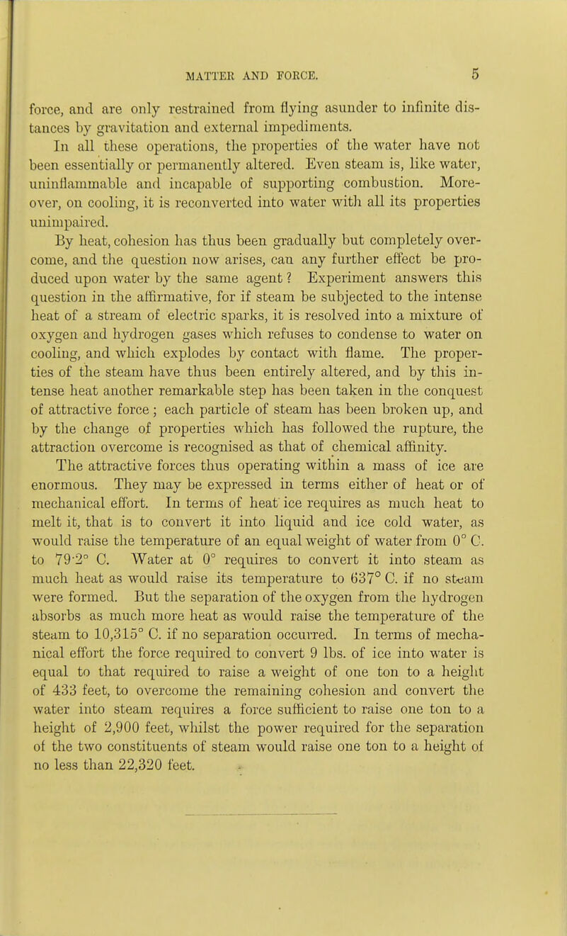 force, and are only restrained from flying asunder to infinite dis- tances by gravitation and external impediments. In all these operations, the properties of the water have not been essentially or permanently altered. Even steam is, like water, uninflammable and incapable of supporting combustion. More- over, on cooling, it is reconverted into water with all its properties unimpaired. By heat, cohesion has thus been gradually but completely over- come, and the question now arises, can any further effect be pro- duced upon water by the same agent ? Experiment answers this question in the affirmative, for if steam be subjected to the intense heat of a stream of electric sparks, it is resolved into a mixture of oxygen and hydrogen gases which refuses to condense to water on cooling, and which explodes by contact with flame. The proper- ties of the steam have thus been entirely altered, and by this in- tense heat another remarkable step has been taken in the conquest of attractive force; each particle of steam has been broken up, and by the change of properties which has followed the rupture, the attraction overcome is recognised as that of chemical affinity. The attractive forces thus operating within a mass of ice are enormous. They may be expressed in terms either of heat or of mechanical effort. In terms of heat ice requires as much heat to melt it, that is to convert it into liquid and ice cold water, as would raise the temperature of an equal weight of water from 0° C. to 79'2° C. Water at 0° requires to convert it into steam as much heat as would raise its temperature to 637° C. if no strain were formed. But the separation of the oxygen from the hydrogen absorbs as much more heat as would raise the temperature of the steam to 10,315° C. if no separation occurred. In terms of mecha- nical effort the force required to convert 9 lbs. of ice into water is equal to that required to raise a weight of one ton to a height of 433 feet, to overcome the remaining cohesion and convert the water into steam requires a force sufficient to raise one ton to a height of 2,900 feet, whilst the power required for the separation of the two constituents of steam would raise one ton to a height of no less than 22,320 feet.