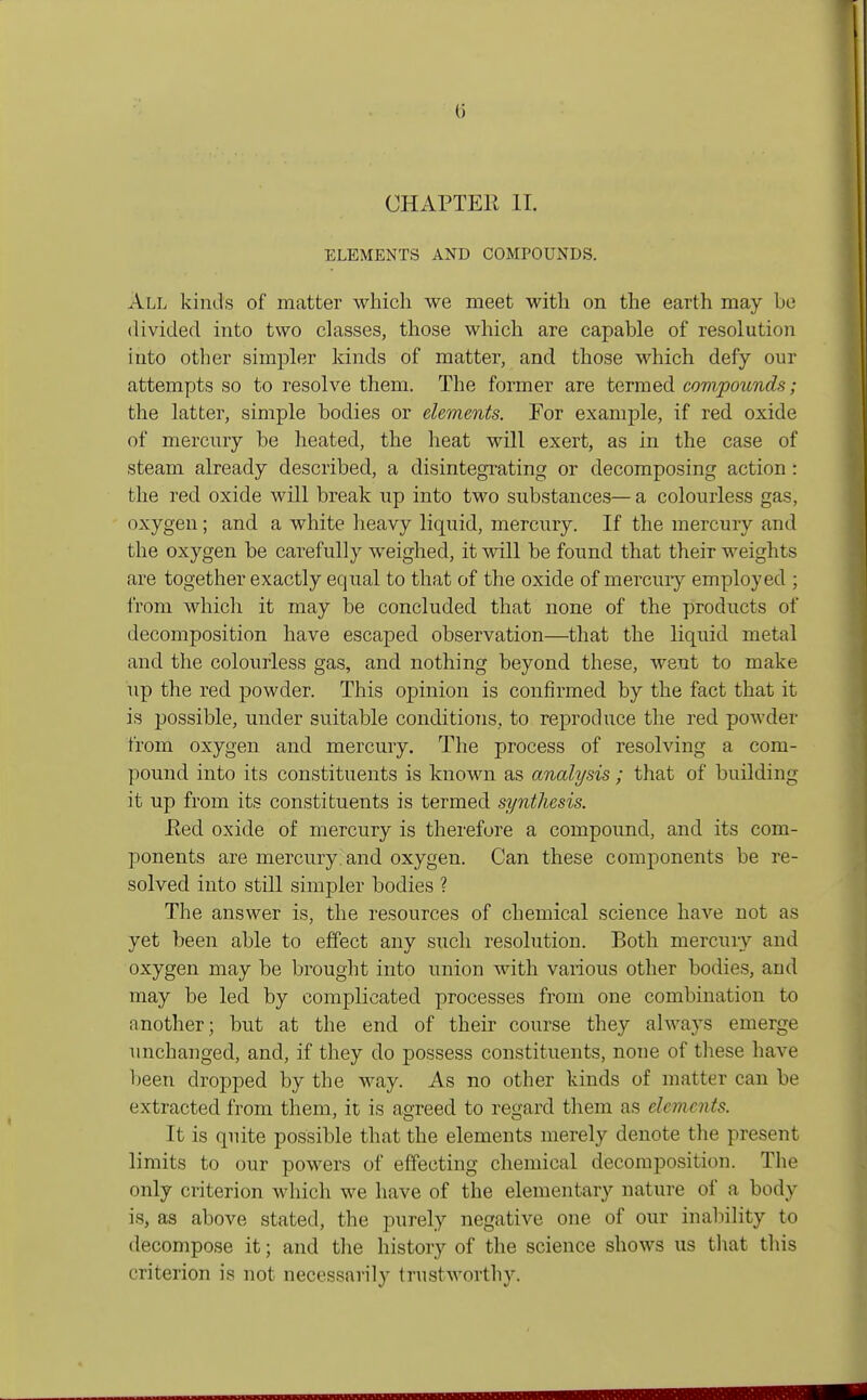 ti CHAPTER II. ELEMENTS AND COMPOUNDS. All kinds of matter which we meet with on the earth may be divided into two classes, those which are capable of resolution into other simpler kinds of matter, and those which defy our attempts so to resolve them. The former are termed compounds; the latter, simple bodies or elements. For example, if red oxide of mercury be heated, the heat will exert, as in the case of steam already described, a disintegrating or decomposing action: the red oxide will break up into two substances—a colourless gas, oxygen; and a white heavy liquid, mercury. If the mercury and the oxygen be carefully weighed, it will be found that their weights are together exactly equal to that of the oxide of mercury employed ; from which it may be concluded that none of the products of decomposition have escaped observation—that the liquid metal and the colourless gas, and nothing beyond these, went to make up the red powder. This opinion is confirmed by the fact that it is possible, under suitable conditions, to reproduce the red powder from oxygen and mercury. The process of resolving a com- pound into its constituents is known as analysis; that of building it up from its constituents is termed synthesis. Red oxide of mercury is therefore a compound, and its com- ponents are mercury, and oxygen. Can these components be re- solved into still simpler bodies ? The answer is, the resources of chemical science have not as yet been able to effect any such resolution. Both mercury and oxygen may be brought into union with various other bodies, and may be led by complicated processes from one combination to another ; but at the end of their course they always emerge unchanged, and, if they do possess constituents, noue of these have been dropped by the way. As no other kinds of matter can be extracted from them, it is agreed to regard them as clement*. It is quite possible that the elements merely denote the present limits to our powers of effecting chemical decomposition. The only criterion which we have of the elementary nature of a body is, as above stated, the purely negative one of our inability to decompose it; and the history of the science shows us that this criterion is not necessarily trustworthy.