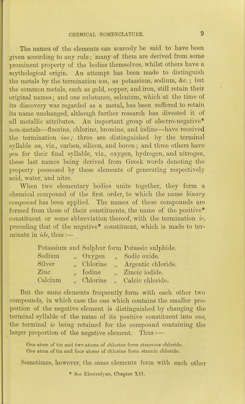 The names of the elements can scarcely be said to have been given according to any rule; many of them are derived from some prominent property of the bodies themselves, whilst others have a mythological origin. An attempt has been made to distinguish the metals by the termination um, as potassium, sodium, &c.; but the common metals, such as gold, copper, and iron, still retain their original names; and one substance, selenium, which at the time of its discovery was regarded as a metal, has been suffered to retain its name unchanged, although further research has divested it of all metallic attributes. An important group of electro-negative* non-metals—fluorine, chlorine, bromine, and iodine—have received the termination ine; three are distinguished by the terminal syllable on, viz., carbon, silicon, and boron; and three others have gen for their final syllable, viz., oxygen, hydrogen, and nitrogen, these last names being derived from Greek words denoting the property possessed by these elements of generating respectively acid, water, and nitre. When two elementary bodies unite together, they form a chemical compound of the first order, to which the name binary compound has been applied. The names of these compounds are formed from those of their constituents, the name of the positive* constituent or some abbreviation thereof, with the termination ic, preceding that of the negative* constituent, which is made to ter- minate in ide, thus :— Potassium and Sulphur form Potassic sulphide. Sodium „ Oxygen „ Sodic oxide. Silver „ Chlorine „ Argentic chloride. Zinc „ Iodine „ Zincic iodide. Calcium „ Cnlorine „ Calcic chloride. But the same elements frequently form with each other two compounds, in which case the one which contains the smaller pro- portion of the negative element is distinguished by changing the terminal syllable of the name of its positive constituent into ous, the terminal ic being retained for the compound containing the larger proportion of the negative element. Thus :— One atom of tin and two atoms of chlorine form stannous chloride. One atom of tin and four atoms of chlorine form stannic chloride. Sometimes, however, the same elements form with each other * See Elect roh sis, Chapter X11.