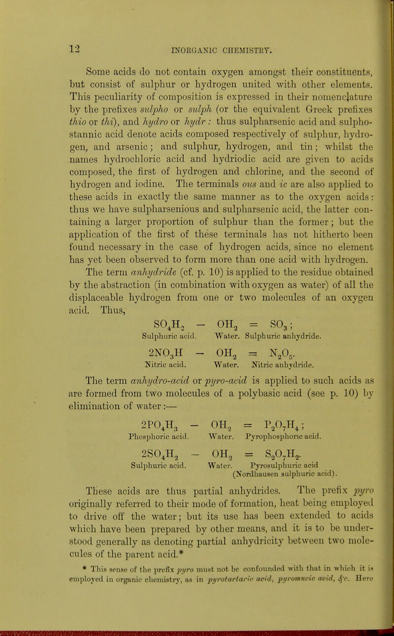 Some acids do not contain oxygen amongst their constituents, but consist of sulphur or hydrogen united with other elements. This peculiarity of composition is expressed in their nomenclature by the prefixes sulpho or sulph (or the equivalent Greek prefixes thio or thi), and hydro or hydr : thus sulpharsenic acid and sulpho- stannic acid denote acids composed respectively of sulphur, hydro- gen, and arsenic; and sulphur, hydrogen, and tin; whilst the names hydrochloric acid and hydriodic acid are given to acids composed, the first of hydrogen and chlorine, and the second of hydrogen and iodine. The terminals ous and ic are also applied to these acids in exactly the same manner as to the oxygen acids: thus we have sulpharsenious and sulpharsenic acid, the latter con- taining a larger proportion of sulphur than the former; but the application of the first of these terminals has not hitherto been found necessary in the case of hydrogen acids, since no element has yet been observed to form more than one acid with hydrogen. The term anhydride (cf. p. 10) is applied to the residue obtained by the abstraction (in combination with oxygen as water) of all the displaceable hydrogen from one or two molecules of an oxygen acid. Thus, S04H, - OH2 = S03; Sulphuric acid. Water. Sulphuric anhydride. 2N03H - OH2 - N205. Nitric acid. Water. Nitric anhydride. The term anhydro-acid or pyro-acid is applied to such acids as are formed from two molecules of a poly basic acid (see p. 10) by elimination of water :— 2P04H3 - OH.2 = P207H4; Phosphoric acid. Water. Pyrophosphoric acid. 2S04H2 — OH9 = S207H2. Sulphuric acid. Water. Pyrosulphiiric acid (Nordhausen sulphuric acid). These acids are thus partial anhydrides. The prefix pyro originally referred to their mode of formation, heat being employed to drive off the water; but its use has been extended to acids which have been prepared by other means, and it is to be under- stood generally as denoting partial anhydricity between two mole- cules of the parent acid.* * This sense of the prefix pyro must not ho confounded with that in which it is employed in organic chemistry, as in pi/rotarlaric acid, pt/rotnucic acid, $c. Here