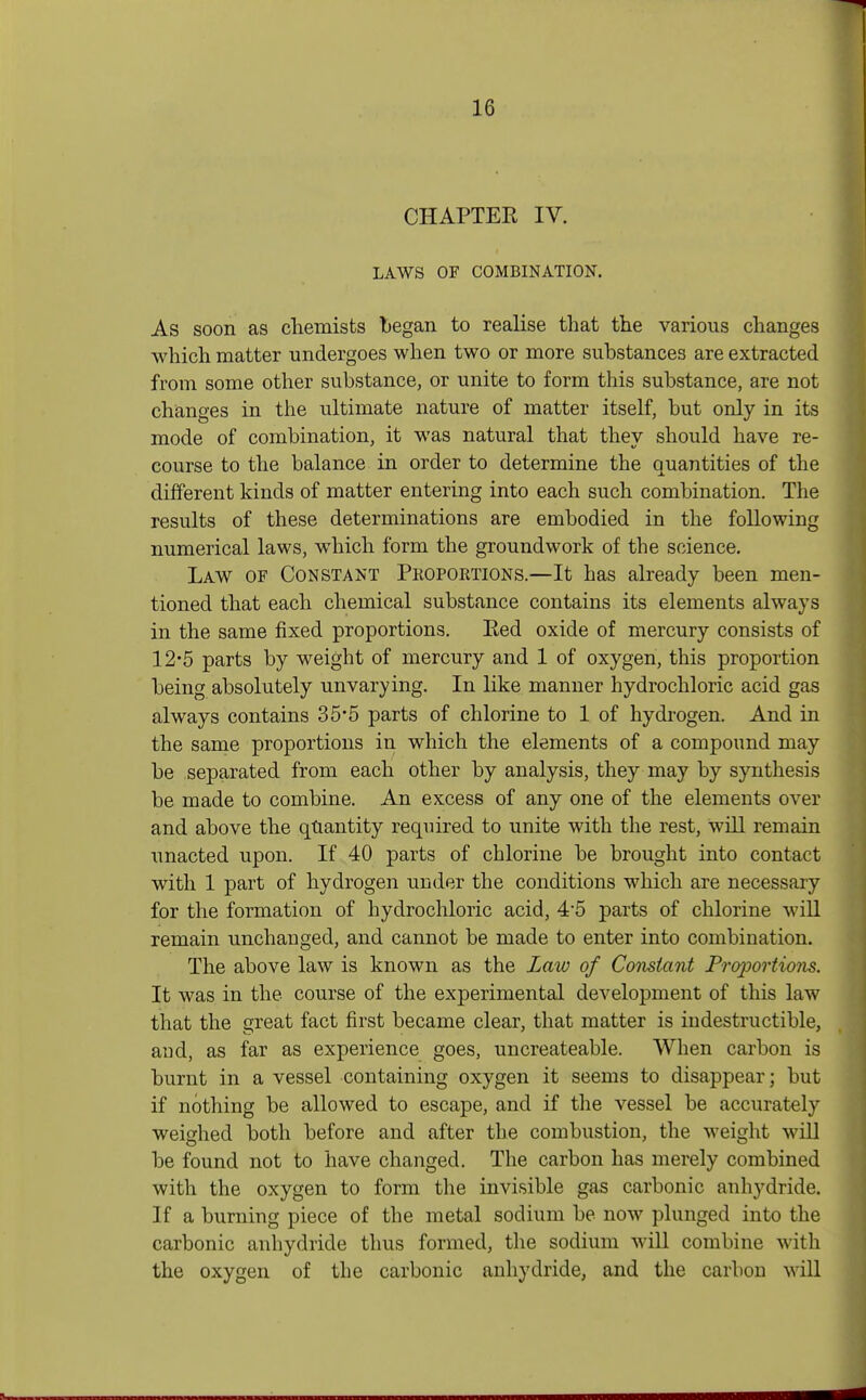 CHAPTER IV. LAWS OF COMBINATION. As soon as chemists began to realise that the various changes which matter undergoes when two or more substances are extracted from some other substance, or unite to form this substance, are not changes in the ultimate nature of matter itself, but only in its mode of combination, it was natural that they should have re- course to the balance in order to determine the quantities of the different kinds of matter entering into each such combination. The results of these determinations are embodied in the following numerical laws, which form the groundwork of the science. Law of Constant Proportions.—It has already been men- tioned that each chemical substance contains its elements always in the same fixed proportions. Eed oxide of mercury consists of 12*5 parts by weight of mercury and 1 of oxygen, this proportion being absolutely unvarying. In like manner hydrochloric acid gas always contains 35*5 parts of chlorine to 1 of hydrogen. And in the same proportions in which the elements of a compound may be separated from each other by analysis, they may by synthesis be made to combine. An excess of any one of the elements over and above the quantity required to unite with the rest, will remain unacted upon. If 40 parts of chlorine be brought into contact with 1 part of hydrogen under the conditions which are necessary for the formation of hydrochloric acid, 4-5 parts of chlorine will remain unchanged, and cannot be made to enter into combination. The above law is known as the Law of Constant Proportions. It was in the course of the experimental development of this law that the great fact first became clear, that matter is indestructible, and, as far as experience goes, uncreateable. When carbon is burnt in a vessel containing oxygen it seems to disappear; but if nothing be allowed to escape, and if the vessel be accurately weighed both before and after the combustion, the weight will be found not to have changed. The carbon has merely combined with the oxygen to form the invisible gas carbonic anhydride. If a burning piece of the metal sodium be now plunged into the carbonic anhydride thus formed, the sodium will combine with the oxygen of the carbonic anhydride, and the carbon will