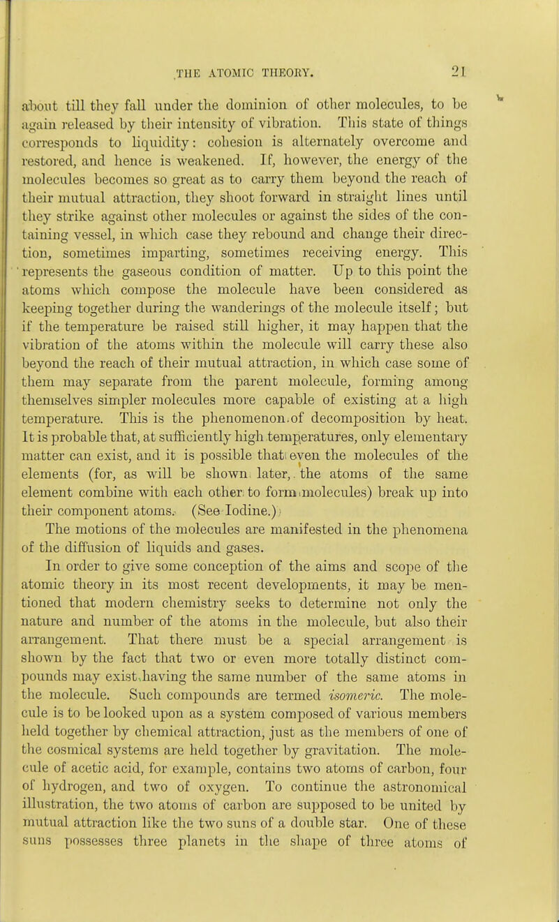 about till they fall under the dominion of other molecules, to be again released by their intensity of vibration. This state of things corresponds to liquidity: cohesion is alternately overcome and restored, and hence is weakened. If, however, the energy of the molecules becomes so great as to carry them beyond the reach of their mutual attraction, they shoot forward in straight lines until they strike against other molecules or against the sides of the con- taining vessel, in which case they rebound and change their direc- tion, sometimes imparting, sometimes receiving energy. This ' represents the gaseous condition of matter. Up to this point the atoms which compose the molecule have been considered as keeping together during the wanderings of the molecule itself; but if the temperature be raised still higher, it may happen that the vibration of the atoms within the molecule will carry these also beyond the reach of their mutual attraction, in which case some of them may separate from the parent molecule, forming among themselves simpler molecules more capable of existing at a high temperature. This is the phenomenon.of decomposition by heat. It is probable that, at sufficiently high temperatures, only elementary matter can exist, and it is possible thati even the molecules of the elements (for, as will be shown, later,. the atoms of the same element combine with each other, to formnmolecules) break up into their component atoms.^ (See Iodine.); The motions of the molecules are manifested in the phenomena of the diffusion of liquids and gases. In order to give some conception of the aims and scope of the atomic theory in its most recent developments, it may be men- tioned that modern chemistry seeks to determine not only the nature and number of the atoms in the molecule, but also their arrangement. That there must be a special arrangement is shown by the fact that two or even more totally distinct com- pounds may exist,having the same number of the same atoms in the molecule. Such compounds are termed isomeric. The mole- cule is to be looked upon as a system composed of various members held together by chemical attraction, just as the members of one of the cosmical systems are held together by gravitation. The mole- cule of acetic acid, for example, contains two atoms of carbon, four of hydrogen, and two of oxygen. To continue the astronomical illustration, the two atoms of carbon are supposed to be united by mutual attraction like the two suns of a double star. One of these suns possesses three planets in the shape of three atoms of