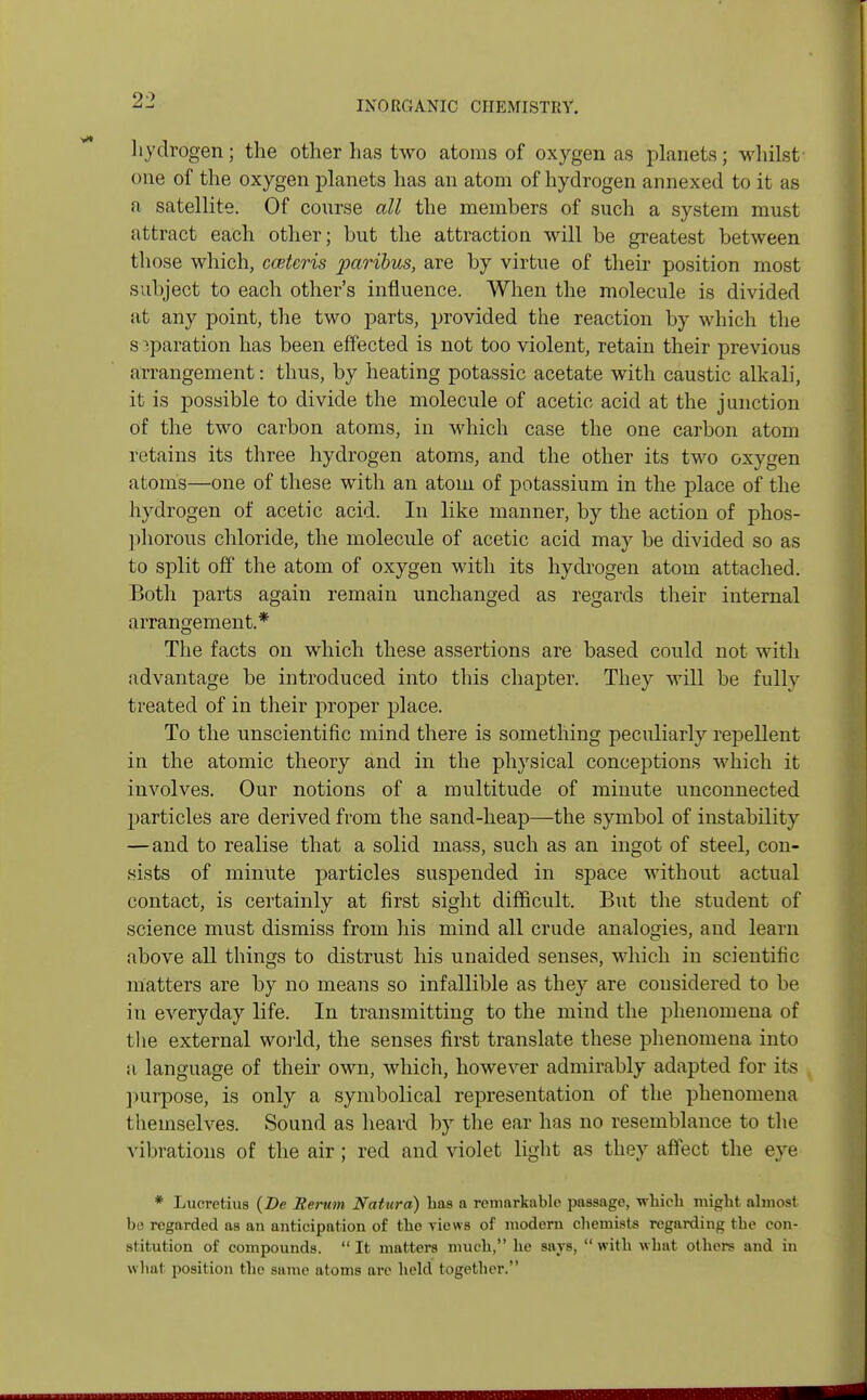 hydrogen; the other has two atoms of oxygen as planets; whilst' one of the oxygen planets has an atom of hydrogen annexed to it as a satellite. Of course all the members of such a system must attract each other; but the attraction will be greatest between those which, cceteris paribus, are by virtue of their position most subject to each other's influence. When the molecule is divided at any point, the two parts, provided the reaction by which the s iparation has been effected is not too violent, retain their previous arrangement: thus, by heating potassic acetate with caustic alkali, it is possible to divide the molecule of acetic acid at the junction of the two carbon atoms, in which case the one carbon atom retains its three hydrogen atoms, and the other its two oxygen atoms—one of these with an atom of potassium in the place of the hydrogen of acetic acid. In like manner, by the action of phos- phorous chloride, the molecule of acetic acid may be divided so as to split off the atom of oxygen with its hydrogen atom attached. Both parts again remain unchanged as regards their internal arrangement.* The facts on which these assertions are based could not with advantage be introduced into this chapter. They will be fully treated of in their proper place. To the unscientific mind there is something peculiarly repellent in the atomic theory and in the physical conceptions which it involves. Our notions of a multitude of minute unconnected particles are derived from the sand-heap—the symbol of instability —and to realise that a solid mass, such as an ingot of steel, con- sists of minute particles suspended in space without actual contact, is certainly at first sight difficult. But the student of science must dismiss from his mind all crude analogies, and learn above all things to distrust his unaided senses, which in scientific matters are by no means so infallible as they are considered to be in everyday life. In transmitting to the mind the phenomena of the external world, the senses first translate these phenomena into a language of their own, which, however admirably adapted for its purpose, is only a symbolical representation of the phenomena themselves. Sound as heard by the ear has no resemblance to the vibrations of the air ; red and violet light as they affect the eve * Lucretius (De Remm Natura) has a remarkable passage, which might almost be regarded as an anticipation of the views of modern chemists regarding the con- stitution of compounds. It matters much, he says, with what others and in whal position the same atoms arc held together.