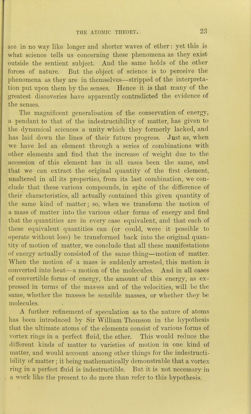 are in no way like longer and shorter waves of ether: yet this is what science tells us concerning these phenomena as they exist outside the sentient subject. And the same holds of the other forces of nature. But the object of science is to perceive the phenomena as they are in themselves—stripped of the interpreta- tion put upon them by the senses. Hence it is that many of the greatest discoveries have apparently contradicted the evidence of the senses. The magnificent generalisation of the conservation of energy, a pendant to that of the indestructibility of matter, has given to the dynamical sciences a unity which they formerly lacked, and has laid clown the lines of their future progress. Just as, when Ave have led an element through a series of combinations with other elements and find that the increase of weight due to the accession of this element has in all cases been the same, and that we can extract the original quantity of the first element, unaltered in all its properties, from its last combination, we con- clude that these various compounds, in spite of the difference of their characteristics, all actually contained this given quantity of the same kind of matter; so, when we transform the motion of a mass of matter into the various other forms of energy and find that the quantities are in every case equivalent, and that each of these equivalent quantities can (or could, were it possible to operate without loss) be transformed back into the original quan- tity of motion of matter, we conclude that all these manifestations of energy actually consisted of the same thing—motion of matter. When the motion of a mass is suddenly arrested, this motion is converted into heat—a motion of the molecules. And in all cases of convertible forms of energy, the amount of this energy, as ex- pressed in terms of the masses and of the velocities, will be the same, whether the masses be sensible masses, or whether they be molecules. A further refinement of speculation as to the nature of atoms lias been introduced by Sir William Thomson in the hypothesis that the ultimate atoms of the elements consist of various forms of vortex rings in a perfect fluid, the ether. This would reduce the different kinds of matter to varieties of motion in one kind of matter, and would account among other things for the indestructi- bility of matter; it being mathematically demonstrable that a vortex- ring in a perfect fluid is indestructible. But it is not necessary in n work like the present to do more than refer to this hypothesis.