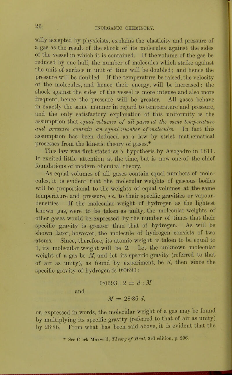 INORGANIC CHEMISTRY. sally accepted by physicists, explains the elasticity and pressure of a gas as the result of the shock of its molecules against the sides of the vessel in which it is contained. If the volume of the gas be reduced by one half, the number of molecules which strike against the unit of surface in unit of time will be doubled; and hence the pressure will be doubled. If the temperature be raised, the velocity of the molecules, and hence their energy, will be increased: the shock against the sides of the vessel is more intense and also more frequent, hence the pressure will be greater. All gases behave in exactly the same manner in regard to temperature and pressure, and the only satisfactory explanation of this uniformity is the assumption that equal volumes of all gases at the same temperature and pressure contain an equal numher of molecules. In fact this assumption has been deduced as a law by strict mathematical processes from the kinetic theory of gases.* This law was first stated as a hypothesis by Avogadro in 1811. It excited little attention at the time, but is now one of the chief foundations of modern chemical theory. As equal volumes of all gases contain equal numbers of mole- cules, it is evident that the molecular weights of gaseous bodies will be proportional to the weights of equal volumes at the same temperature and pressure, i.e., to their specific gravities or vapour- densities. If the molecular weight of hydrogen as the lightest known gas, were to be taken as unity, the molecular weights of other gases would be expressed by the number of times that their specific gravity is greater than that of hydrogen. As will be shown later, however, the molecule of hydrogen consists of two atoms. Since, therefore, its atomic weight is taken to be equal to 1, its molecular weight will be 2. Let the unknown molecular weight of a gas be M, and let its specific gravity (referred to that of air as unity), as found by experiment, be d, then since the specific gravity of hydrogen is 0*0693 : 0-0603 i 2 = d : M and M = 28-86 d, or, expressed in words, the molecular weight of a gas may be found by multiplying its specific gravity (referred to that of air as unity) by 28 86. From what has been said above, it is evident that the * Sec C .-;rlc Maxwell, Theory of Heat, 3rd edition, p. 296.