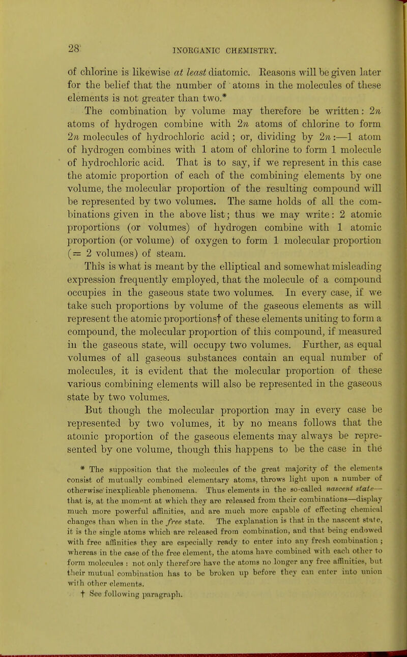 of chlorine is likewise at least diatomic, lleasons will be given later for the belief that the number of ' atoms in the molecules of these elements is not greater than two.* The combination by volume may therefore be written: 2n atoms of hydrogen combine with 2n atoms of chlorine to form 2n molecules of hydrochloric acid ; or, dividing by 2n:—1 atom of hydrogen combines with 1 atom of chlorine to form 1 molecule of hydrochloric acid. That is to say, if we represent in this case the atomic proportion of each of the combining elements by one volume, the molecular proportion of the resulting compound will be represented by two volumes. The same holds of all the com- binations given in the above list; thus we may write: 2 atomic- proportions (or volumes) of hydrogen combine with 1 atomic proportion (or volume) of oxygen to form 1 molecular proportion (=2 volumes) of steam. This is what is meant by the elliptical and somewhat misleading expression frequently employed, that the molecule of a compound occupies in the gaseous state two volumes. In every case, if we take such proportions by volume of the gaseous elements as will represent the atomic proportions! of these elements uniting to form a compound, the molecular proportion of this compound, if measured in the gaseous state, will occupy two volumes. Further, as equal volumes of all gaseous substances contain an equal number of molecules, it is evident that the molecular proportion of these various combining elements will also be represented in the gaseous state by two volumes. But though the molecular proportion may in every case be represented by two volumes, it by no means follows that the atomic proportion of the gaseous elements may always be repre- sented by one volume, though this happens to be the case in the * The supposition that the molecules of the great majority of the elements consist of mutually combined elementary atoms, throws light upon a number of otherwise inexplicable phenomena. Thus elements in the so-called nascent state— that is, at the moment at which they are released from their combinations—display much more powerful affinities, and are much more capable of effecting chemical changes than when in the free state. The explanation is that in the nascent state, it is the single atoms which are released from combination, and that being endowed with free affinities they are especially ready to enter into any fresh combination ; whereas in the case of the free element, the atoms have combined with each other to form molecules : not only therefore have the atoms no longer any free affinities, but their mutual combination has to be broken up before they can enter into union wilh other elements. f See following paragraph.