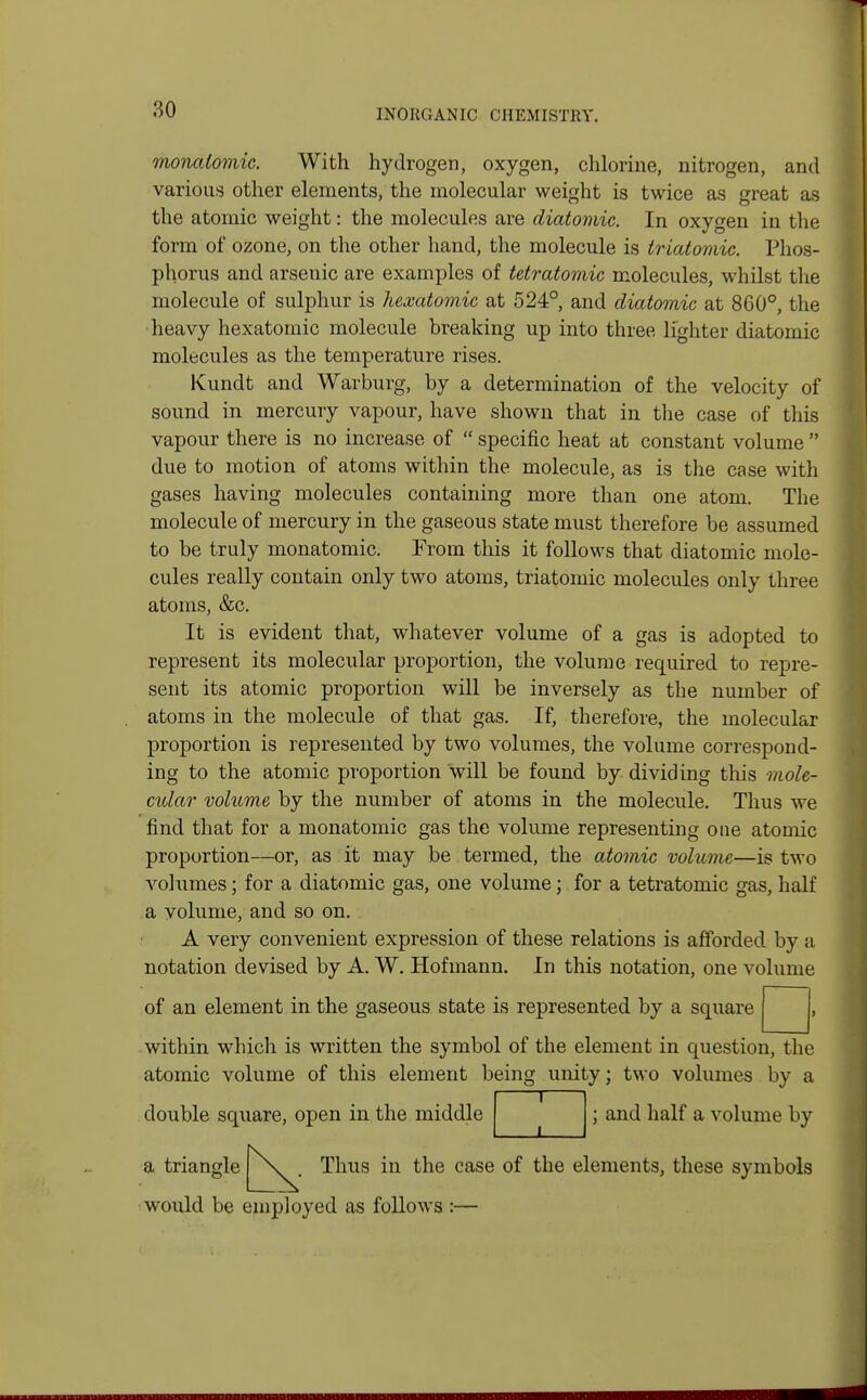 monalomic. With hydrogen, oxygen, chlorine, nitrogen, and various other elements, the molecular weight is twice as great as the atomic weight: the molecules are diatomic. In oxygen in the form of ozone, on the other hand, the molecule is triatomic. Phos- phorus and arsenic are examples of tetratomic molecules, whilst the molecule of sulphur is hexatomic at 524°, and diatomic at 860°, the heavy hexatomic molecule breaking up into three lighter diatomic molecules as the temperature rises. Kundt and Warburg, by a determination of the velocity of sound in mercury vapour, have shown that in the case of this vapour there is no increase of  specific heat at constant volume  due to motion of atoms within the molecule, as is the case with gases having molecules containing more than one atom. The molecule of mercury in the gaseous state must therefore be assumed to be truly monatomic. From this it follows that diatomic mole- cules really contain only two atoms, triatomic molecules only three atoms, &c. It is evident that, whatever volume of a gas is adopted to represent its molecular proportion, the volume required to repre- sent its atomic proportion will be inversely as the number of atoms in the molecule of that gas. If, therefore, the molecular proportion is represented by two volumes, the volume correspond- ing to the atomic proportion will be found by dividing this mole- cular volume by the number of atoms in the molecule. Thus we find that for a monatomic gas the volume representing one atomic proportion—or, as it may be termed, the atomic volume—is two volumes; for a diatomic gas, one volume; for a tetratomic gas, half a volume, and so on. A very convenient expression of these relations is afforded by a notation devised by A. W. Hofmann. In this notation, one volume of an element in the gaseous state is represented by a square within which is written the symbol of the element in question, the atomic volume of this element being unity; two volumes by a I 1 1 double square, open in the middle ; and half a volume by Thus in the case of the elements, these symbols a triangle would be employed as follows :-