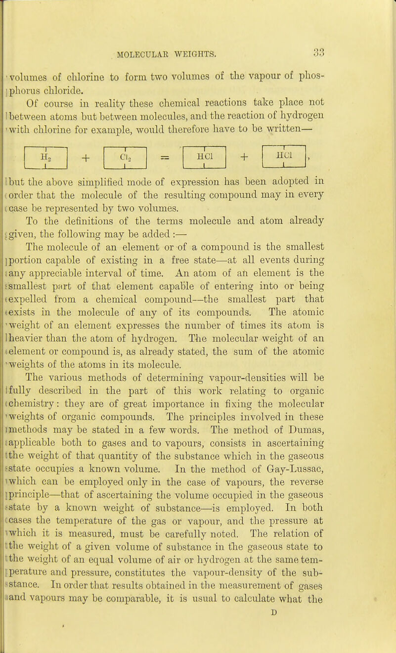 • volumes of chlorine to form two volumes of the vapour of phos- ; phorus chloride. Of course in reality these chemical reactions take place not 1 between atoms but between molecules, and the reaction of hydrogen ■ with chlorine for example, would therefore have to be written— 1 Ha i + l CI o 1 H.C1 I + l Ibut the above simplified mode of expression has been adopted in £ order that the molecule of the resulting compound may in every case be represented by two volumes. To the definitions of the terms molecule and atom already j given, the following may be added :— The molecule of an element or of a compound is the smallest ] portion capable of existing in a free state—at all events during ; any appreciable interval of time. An atom of an element is the ismallest part of that element capable of entering into or being (expelled from a chemical compound—the smallest part that t exists in the molecule of any of its compounds. The atomic 'weight of an element expresses the number of times its atom is I heavier than the atom of hydrogen. The molecular weight of an t element or compound is, as already stated, the sum of the atomic 'weights of the atoms in its molecule. The various methods of determining vapour-densities will be I fully described in the part of this work relating to organic (chemistry: they are of great importance in fixing the molecular 'weights of organic compounds. The principles involved in these imethods may be stated in a few words. The method of Dumas, ; applicable both to gases and to vapours, consists in ascertaining tthe weight of that quantity of the substance which in the gaseous I state occupies a known volume. In the method of Gay-Lussac, ^ which can be employed only in the case of vapours, the reverse {principle—that of ascertaining the volume occupied in the gaseous ? state by a known weight of substance—is employed. In both ceases the temperature of the gas or vapour, and the pressure at I which it is measured, must be carefully noted. The relation of tthe weight of a given volume of substance in the gaseous state to tthe weight of an equal volume of air or hydrogen at the sametem- 1 perature and pressure, constitutes the vapour-density of the sub- stance. In order that results obtained in the measurement of gases and vapours may be comparable, it is usual to calculate what the D