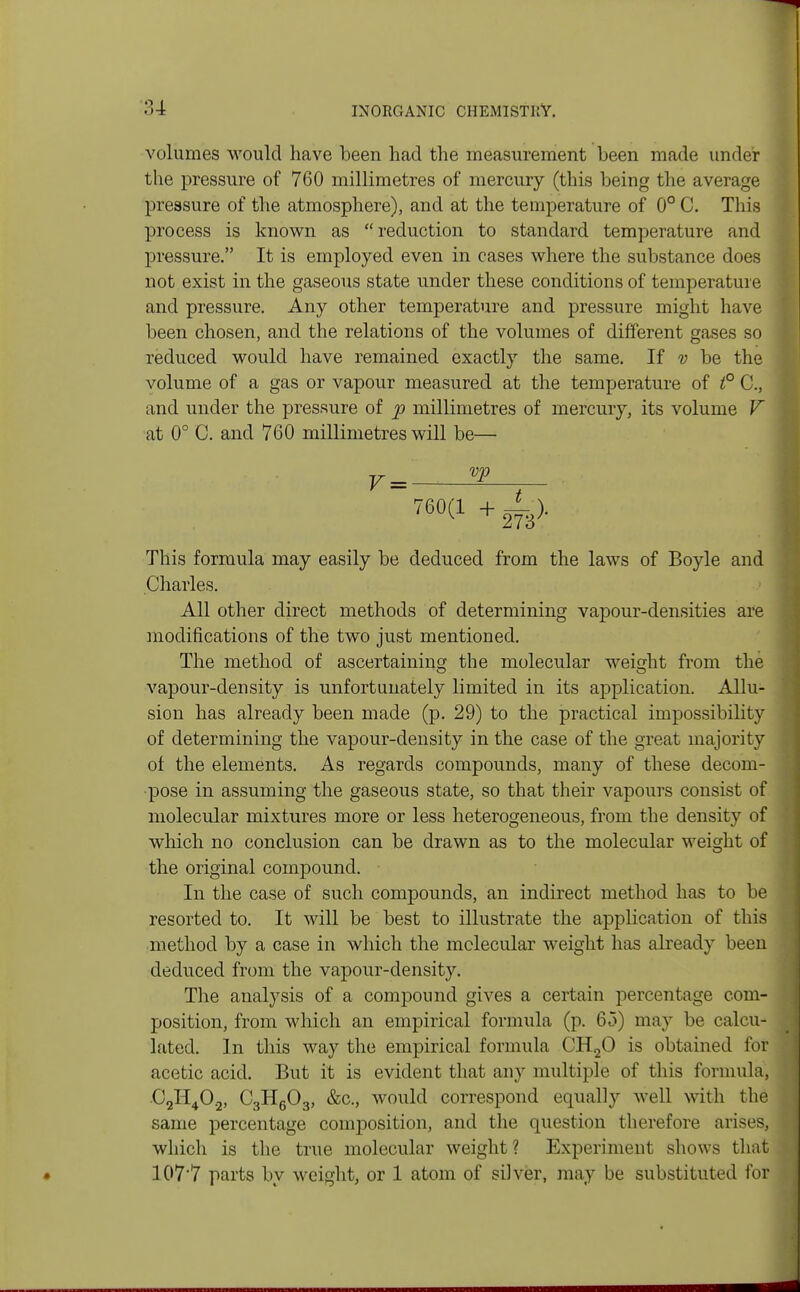 volumes would have been had the measurement been made under the pressure of 760 millimetres of mercury (this being the average pressure of the atmosphere), and at the temperature of 0° C. This process is known as reduction to standard temperature and pressure. It is employed even in cases where the substance does not exist in the gaseous state under these conditions of temperature and pressure. Any other temperature and pressure might have been chosen, and the relations of the volumes of different gases so reduced would have remained exactly the same. If v be the volume of a gas or vapour measured at the temperature of t° C, and under the pressure of p millimetres of mercury, its volume V at 0° C. and 760 millimetres will be— 760(1 + jf ■> This formula may easily be deduced from the laws of Boyle and Charles. All other direct methods of determining vapour-densities are modifications of the two just mentioned. The method of ascertaining the molecular weight from the vapour-density is unfortunately limited in its application. Allu- sion has already been made (p. 29) to the practical impossibility of determining the vapour-density in the case of the great majority of the elements. As regards compounds, many of these decom- pose in assuming the gaseous state, so that their vapours consist of molecular mixtures more or less heterogeneous, from the density of which no conclusion can be drawn as to the molecular weight of the original compound. In the case of such compounds, an indirect method has to be resorted to. It will be best to illustrate the application of this method by a case in which the molecular weight has already been deduced from the vapour-density. The analysis of a compound gives a certain percentage com- position, from which an empirical formula (p. 65) may be calcu- lated. In this way the empirical formula CH20 is obtained for acetic acid. But it is evident that any multiple of this formula, C2H40.2, C3H603, &c, would correspond equally well with the same percentage composition, and the question therefore arises, which is the true molecular weight ? Experiment shows that 1077 parts by weight, or 1 atom of silver, may be substituted for