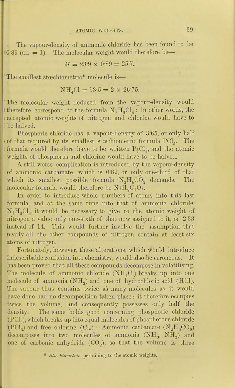 The vapour-density of amnionic chloride has been found to be 0 89 (air = 1). The molecular weight would therefore be— M = 28-9 x 0-89 = 25 7. The smallest stoichiometric* molecule is— NH4C1 = 53-5 = 2 x 2675. 'The molecular weight deduced from the vapour-density would I therefore correspond to the formula NjH2Cli: in other words, the ; accepted atomic weights of nitrogen and chlorine would have to be halved. Phosphoric chloride has a vapour-density of 3*65, or only half ' of that required by its smallest stcechiometric formula PC15. The formula would therefore have to be written PiCh}, and the atomic weights of phosphorus and chlorine would have to,be halved.. A still worse complication is introduced by the vapour-density of amnionic carbamate, which is 0*89, or only one-third of that which its smallest possible formula N2H6C02 demands. The molecular formula would therefore be N§H2CiO§. In order to introduce whole numbers of atoms into this last formula, and at the same time into that of amnionic chloride, NaH2C1a, it would be necessary to give to the atomic weight of nitrogen a value only one-sixth of that now assigned to it, or 2-33 instead of 14. This would further involve the assumption that nearly all the other compounds of nitrogen contaiu at least six atoms of nitrogen. Fortunately, however, these alterations, which would introduce indescribable confusion into chemistry, would also be erroneous. It has been proved that all these compounds decompose in volatilising. The molecule of amnionic chloride (NH4C1) breaks up into one molecule of ammonia (NH3) and one of hydrochloric acid (HC1). The vapour thus contains twice as many molecules as it would have done had no decomposition taken place: it therefore occupies twice the volume, and consequently possesses only half the density. The same holds good concerning phosphoric chloride (PC15), which breaks up into equal molecules of phosphorous chloride (PC13) and free chlorine (Cl2). Amnionic carbamate (N2H6C02) decomposes into two molecules of ammonia (NH3, NH3) and one of carbonic anhydride (C02), so that the volume is three * Stcechiometric, pertaining to the atomic weights.