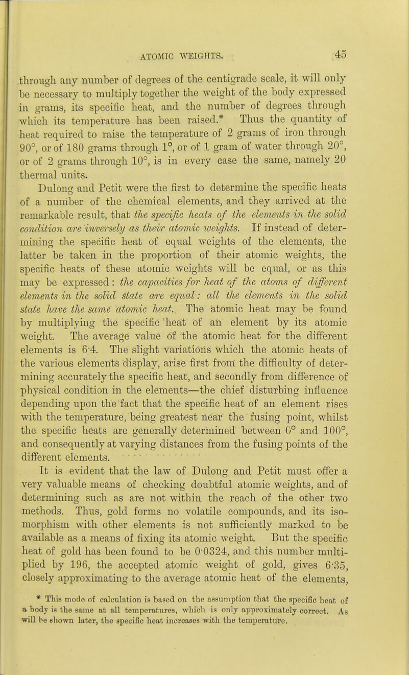 through any number of degrees of the centigrade scale, it will only be necessary to multiply together the weight of the body expressed in grams, its specific heat, and the number of degrees through which its temperature has been raised * Thus the quantity of heat required to raise the temperature of 2 grams of iron through 90°, or of 180 grams through 1°, or of 1 gram of water through 20°, or of 2 grams through 10°, is in every case the same, namely 20 thermal units. Dulong and Petit were the first to determine the specific heats of a number of the chemical elements, and they arrived at the remarkable result, that the specific heats of the elements in the solid condition are 'inversely as their atomic weights. If instead of deter- mining the specific heat of equal weights of the elements, the latter be taken in the proportion of their atomic weights, the specific heats of these atomic weights will be equal, or as this may be expressed : the capacities for heat of the atoms of different elements in the solid Mate are equal: all the elements in the solid state have the same atomic heat.. The atomic heat may be found by multiplying the specific 'heat of an element by its atomic weight. The average value of the atomic heat for the different elements is 64. The slight variations which the atomic heats of the various elements display, arise first from the difficulty of deter- mining accurately the specific heat, and secondly from difference of physical condition in the elements—the chief disturbing influence depending upon the fact that the specific heat of an element rises with the temperature, being greatest near the fusing point, whilst the specific heats are generally determined between 0° and 100°, and consequently at varying distances from the fusing points of the different elements. It is evident that the law of Dulong and Petit must offer a very valuable means of checking doubtful atomic weights, and of determining such as are not within the reach of the other two methods. Thus, gold forms no volatile compounds, and its iso- morphism with other elements is not sufficiently marked to be available as a means of fixing its atomic weight. But the specific heat of gold has been found to be 0-0324, and this number multi- plied by 196, the accepted atomic weight of gold, gives 6'35, closely approximating to the average atomic heat of the elements, * This mode of calculation is based on the assumption that the specific heat of a body is the same at all temperatures, which is only approximately correct. As will be shown later, the specific heat increases with the temperature.