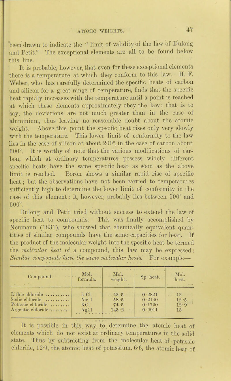 been drawn to indicate the  limit of validity of the law of Dulong and Petit. The exceptional elements are all to be found below this line. It is probable, however, that even for these exceptional elements there is a temperature at which they conform to this law. H. F. Weber, who has carefully determined the specific heats of carbon and silicon for a great range of temperature, finds that the specific heat rapidly increases with the temperature until a point is reached at which these elements approximately obey the law: that is to say, the deviations are not much greater than in the case of aluminium, thus leaving no reasonable doubt about the atomic weight. Above this point the specific heat rises only very slowly with the temperature. This lower limit of conformity to the law lies in the case of silicon at about 200°, in the case of carbon about 600°. It is worthy of note that the various modifications of car- bon, which at ordinary temperatures possess widely different specific heats, have the same specific heat as soon as the above limit is reached. Boron shows a similar rapid rise of specific heat; but the observations have not been carried to temperatures sufficiently high to determine the lower limit of conformity in the case of this element: it, however, probably lies between 500° and 600°. Dulong and Petit tried without success to extend the law of specific heat to compounds. This was finally accomplished by Neumann (1831), who showed that chemically equivalent quan- tities of similar compounds have the same capacities for heat. If the product of the molecular weight into the specific heat be termed the molecular heat of a compound, this law may be expressed: Similar compounds have the same molecular heats. For example— Compound. Mol. formula. Mol. weight. Sp; heat. Mol. heat. LiCl 42-5 0 -2821 12 NaCl 58-5 0 -2140 12-5 KC1 74-5 0-1730 12-9 AgCl 143 2 0-0911 13 It is possible in this way to. determine the atomic heat of elements which do not exist at ordinary temperatures in the solid state. Thus by subtracting from the molecular heat of potassic chloride, 12'9, the atomic heat of potassium, 6*6, the atomic heat of