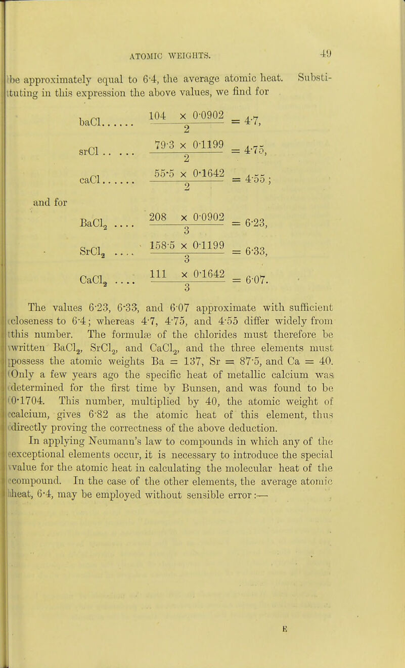 I be approximately equal to 6*4, the average atomic heat. Substi- tuting in this expression the above values, we find for and for baCl 104 X 2 0-0902 4-7, srCl 79-3 X 2 01199 4-75, caCl 55*5 X 0-1642 4-55 2 BaCl2 ... 208 X 3 0-0902 6-23, SrClg . -. 158-5 X 3 0-1199 6-33, CaCl2 ... 111 X 3 0-1642 6-07. The values 6-23, 6*33, and 6-07 approximate with sufficient (.closeness to 6'4; whereas 4-7, 475, and 4-55 differ widely from tthis number. The formulae of the chlorides must therefore be \written BaCl2, SrCl2, and CaCl2, and the three elements must [possess the atomic weights Ba = 137, Sr =- 87'5, and Ca = 40. i Only a few years ago the specific heat of metallic calcium was i determined for the first time by Bunsen, and was found to be 10*1704. This number, multiplied by 40, the atomic weight of calcium, gives 682 as the atomic heat of this element, thus i directly proving the correctness of the above deduction. In applying Neumann's law to compounds in which any of the eexceptional elements occur, it is necessary to introduce the special \value for the atomic heat in calculating the molecular heat of the ■compound. In the case of the other elements, the average atomic heat, 6-4, may be employed without sensible error:—