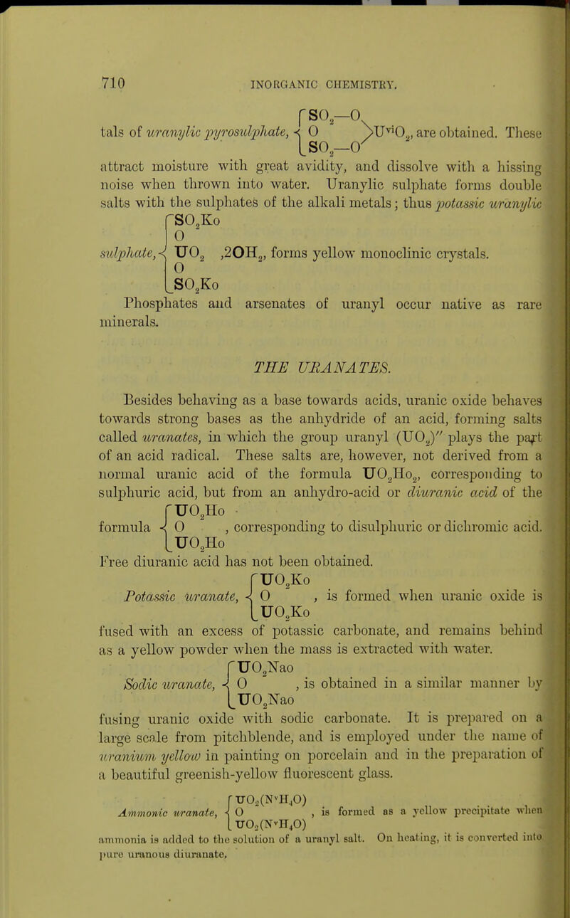 fso-o tals of uranylic pyrosidphate, < 0 YUvlO.,, are obtained. These [so —or attract moisture with great avidity, and dissolve with a hissing noise when thrown into water. Uranylic sulphate forms double salts with the sulphates of the alkali metals; thus potassic uranylic fSCKo 0 sulphate,< U02 ,20H2, forms yellow monoclinic crystals. 0 S02Ko Phosphates and arsenates of uranyl occur native as rare minerals. THE UBANATES. Besides behaving as a base towards acids, uranic oxide behaves towards strong bases as the anhydride of an acid, forming salts called uranates, in which the group uranyl (U02) plays the part of an acid radical. These salts are, however, not derived from a normal uranic acid of the formula U02Ho2, corresponding to sulphuric acid, but from an anhydro-acid or diuranic acid of the ruo2Ho • formula < 0 , corresponding to disulphuric or dichromic acid. [U02Ho Free diuranic acid has not been obtained. TU02Ko Potassic uranate, < 0 , is formed when uranic oxide is LU02Ko fused with an excess of potassic carbonate, and remains behind as a yellow powder when the mass is extracted with water. UO^ao 0 , is obtained in a similar manner by UO^ao fusing uranic oxide with sodic carbonate. It is prepared on &\ large scale from pitchblende, and is employed under the name ofl uranium yellow in painting on porcelain and in the preparation of a beautiful greenish-yellow fluorescent glass. Sodic uranate, « ruo2(NvH40) Ammonic uranate, < O , is formed as a yellow precipitate when [ U02(NvH40) ammonia is added to the solution of a uranyl salt. On heating, it is converted into, pure uranous diuranate.