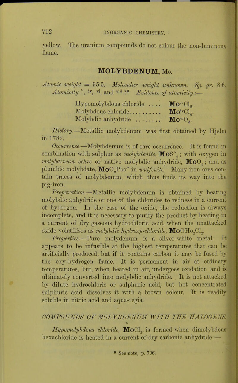 yellow. The uranium compounds do not colour the non-luminous flame. MOLYBDENUM, Mo. Atomic weight = 95*5. Molecular weight unknown. Sp. gr. 86. Atomicity , iv, vi, and viii ?* Evidence of atomicity s— Hypomolybdous chloride .... MoCl2. Molybdous chloride MoivCl4. Molybdic anhydride Movi03. History.—Metallic molybdenum was first obtained by Hjelm in 1782. Occurrence.—Molybdenum is of rare occurrence. It is found in combination with sulphur as molybdenite, MoS2; with oxygen in molybdenum ochre or native molybdic anhydride, Mo03; and as plumbic molybdate, MoOJPbo in iculfenite. Many iron ores con- tain traces of molybdenum, which thus finds its way into the pig-iron. Preparation.—Metallic molybdenum is obtained by heating molybdic anhydride or one of the chlorides to redness in a current of hydrogen. In the case of the oxide, the reduction is always incomplete, and it is necessary to purify the product by heating in a current of dry gaseous hydrochloric acid, when the unattacked oxide volatilises as molybdic hydroxy-chloride, MoOHo2Cl2. Properties.—Pure molydenum is a silver-white metal. It appears to be infusible at the highest temperatures that can be artificially produced, but if it contains carbon it may be fused by the oxy-hydrogen flame. It is permanent in air at ordinary temperatures, but, when heated in air, undergoes oxidation and is ultimately converted into molybdic anhydride. It is not attacked by dilute hydrochloric or sulphuric acid, but hot concentrated sulphuric acid dissolves it with a brown colour. It is readily soluble in nitric acid and aqua-regia. COMPOUNDS OF MOLYBDENUM WITH THE HALOGEJs. •4 Hypomolybdous chloride, MoCl2, is formed when dimolybdous hexachloride is heated in a current of dry carbonic anhydride :— * See note, p. 706.