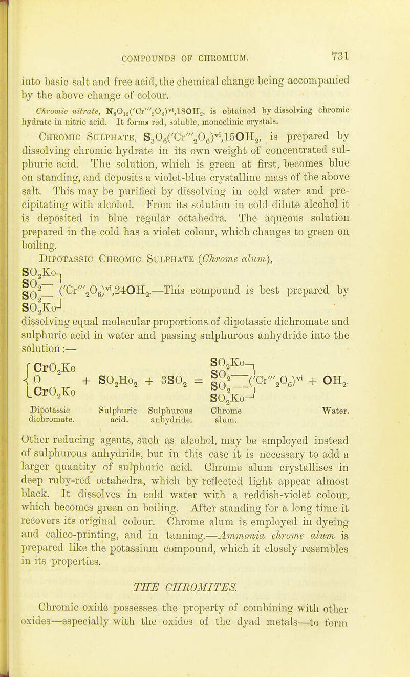 into basic salt and free acid, the chemical change being accompanied by the above change of colour. Chromic nitrate, N8012(W206)rfl80H:2, is obtained by dissolving chromic hydrate in nitric acid. It forms red, soluble, monoclinic crystals. Chromic Sulphate, S306(/Cr/206)vi,15OH2, is prepared by dissolving chromic hydrate in its own weight of concentrated sul- phuric acid. The solution, which is green at first, becomes blue on standing, and deposits a violet-blue crystalline mass of the above salt. This may be purified by dissolving in cold water and pre- cipitating with alcohol. From its solution in cold dilute alcohol it is deposited in blue regular octahedra. The aqueous solution prepared in the cold has a violet colour, which changes to green on boiling-. Dipotassic Chromic Sulphate {Chrome alum), S02Kon gO i «n2 (/Cr'//206)vi,24OH2.—This compound is best prepared by S02KoJ dissolving equal molecular proportions of dipotassic dichromate and sulphuric acid in water and passing sulphurous anhydride into the solution:— f Cr02Ko |naK°~l \ 0 + S02Ho2 + 3S02 = gn2 (WW* + OH2. CrO Ko S02 J L 2ivo SO.Ko-1 Dipotassic Sulphuric Sulphurous Chrome Water, dichromate. acid. anhydride. alum. Other reducing agents, such as alcohol, may be employed instead of sulphurous anhydride, but in this case it is necessary to add a larger quantity of sulphuric acid. Chrome alum crystallises in deep ruby-red octahedra, which by reflected light appear almost black. It dissolves in cold water with a reddish-violet colour, which becomes green on boiling. After standing for a long time it recovers its original colour. Chrome alum is employed in dyeing and calico-printing, and in tanning.—Ammonia chrome alum is prepared like the potassium compound, which it closely resembles in its properties. TEE CHROMITES. Chromic oxide possesses the property of combining with other oxides—especially with the oxides of the dyad metals—to form