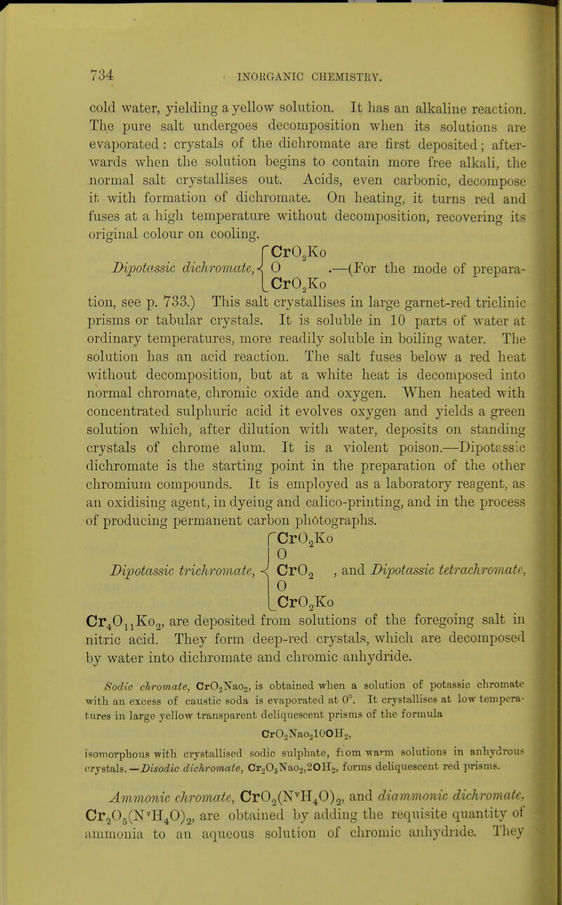 cold water, yielding a yellow solution. It has an alkaline reaction. The pure salt undergoes decomposition when its solutions are evaporated: crystals of the dichromate are first deposited; after- wards when the solution begins to contain more free alkali, the normal salt crystallises out. Acids, even carbonic, decompose it with formation of dichromate. On heating, it turns red and fuses at a high temperature without decomposition, recovering its original colour on cooling. fCr02Ko Dipotassic dichromate, < 0 .—(For the mode of prepara- LCr02Ko tion, see p. 733.) This salt crystallises in large garnet-red triclinic prisms or tabular crystals. It is soluble in 10 parts of water at ordinary temperatures, more readily soluble in boiling water. The solution has an acid reaction. The salt fuses below a red heat without decomposition, but at a white heat is decomposed into normal chromate, chromic oxide and oxygen. When heated with concentrated sulphuric acid it evolves oxygen and yields a green solution which, after dilution with water, deposits on standing crystals of chrome alum. It is a violent poison.—Dipotassic dichromate is the starting point in the preparation of the other chromium compounds. It is employed as a laboratory reagent, as an oxidising agent, in dyeing and calico-printing, and in the process of producing permanent carbon photographs. fCrO-Ko 1° Dvpotassic trichromate, <j Cr02 , and Dipotassic tetrachromate, 0 ^Cr02Ko Cr4OnKo2, are deposited from solutions of the foregoing salt in nitric acid. They form deep-red crystals, which are decomposed by water into dichromate and chromic anhydride. Sodic chromate, Cr02Nao2, is obtained when a solution of potassic chromate with an excess of caustic soda is evaporated at 0°. It crystallises at low tempera- tures in large yellow transparent deliquescent prisms of the formula CrO2Nao210OH2, isomorphous with crystallised sodic sulphate, fiom warm solutions in anhydrous crystals. —Disodic dichromate, Cr205Nao2,20H2, forms deliquescent red prisms. Amnionic chromate, Cr02(NvH40)2, and diammonic dichromate, Cr205(NvH40)2, are obtained by adding the requisite quantity of ammonia to an aqueous solution of chromic anhydride. They