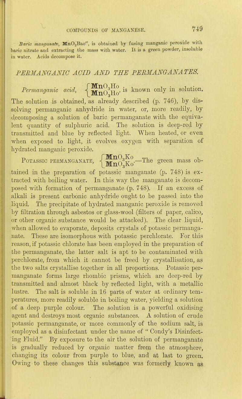 Baric man-oanate, MnO.,Bao, is obtained by fusing manganic poroxide with baric nitrate and extracting the mass with water. It is a green powder, insoluble in water. Acids decompose it. PERMANGANIC ACID AND THE PERMANGANATES. Permanganic acid, ^]y[n03Ro, *s known onty m solution. The solution is obtained, as already described (p. 746), by dis- solving permanganic anhydride in water, or, more readily, by decomposing a solution of baric permanganate with the equiva- lent quantity of sulphuric acid. The solution is deep-red by transmitted and blue by reflected light. When heated, or even when exposed to light, it evolves oxygen with separation of hydrated manganic peroxide. POTASSIC PERMANGANATE, ^jyf^^Ko—^& oveen mass 0D~ tained in the preparation of potassic manganate (p. 748) is ex- tracted with boiling water. In this way the manganate is decom- posed with formation of permanganate (p. 748). If an excess of alkali is present carbonic anhydride ought to be passed into the liquid. The precipitate of hydrated manganic peroxide is removed by filtration through asbestos or glass-wool (filters of paper, calico, or other organic substance would be attacked). The clear liquid, when allowed to evaporate, deposits crystals of potassic permanga- nate. These are isomorphous with potassic perchlorate. For this reason, if potassic chlorate has been employed in the preparation of the permanganate, the latter salt is apt to be contaminated with perchlorate, from which it cannot be freed by crystallisation, as the two salts crystallise together in all proportions. Potassic per- manganate forms large rhombic prisms, which are deep-red by transmitted and almost black by reflected light, with a metallic lustre. The salt is soluble in 16 parts of water at ordinary tem- peratures, more readily soluble in boiling water, yielding a solution of a deep purple colour. The solution is a powerful oxidising agent and destroys most organic substances. A solution of crude potassic permanganate, or more commonly of the sodium salt, is employed as a disinfectant under the name of  Condy's Disinfect- ing Fluid. By exposure to the air the solution of permanganate is gradually reduced by organic matter from the atmosphere, changing its colour from purple to blue, and at last to green. Owing to these changes this substance was formerly known as