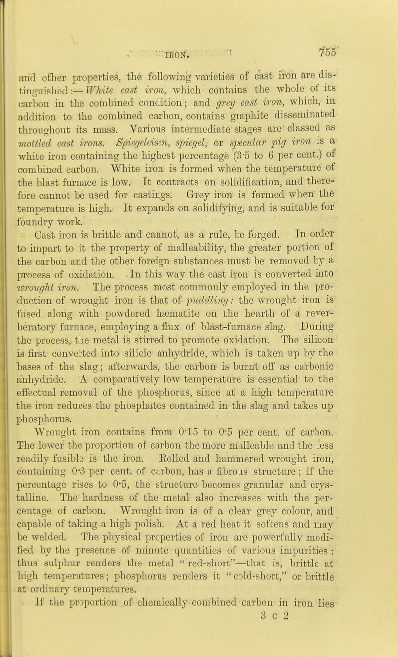 and other properties, the following varieties of cast iron are dis- tinguished :— White cast iron, which contains the whole ot its carbon in the combined condition; and grey cast iron, which, in addition to the combined carbon, contains graphite disseminated throughout its mass. Various intermediate stages are classed as mottled cast irons. S'picgelcisen, spiegel, or specular pig iron is a white iron containing the highest percentage (3-5 to 6 per cent.) of combined carbon. White iron is formed when the temperature of the blast furnace is low. It contracts on solidification, and there- fore cannot be used for castings. Grey iron is formed when the temperature is high. It expands on solidifying, and is suitable for foundry work. Cast iron is brittle and cannot, as a rule, be forged. In order to impart to it the property of malleability, the greater portion of the carbon and the other foreign substances must be removed by a process of oxidation. -In this way the cast iron is converted into vjrought iron. The process most commonly employed in the pro- duction of wrought iron is that of puddling: the wrought iron is fused along with powdered haematite on the hearth of a rever- berator)' furnace, employing a flux of blast-furnace slag. During the process, the metal is stirred to promote oxidation. The silicon is first converted into silicic anhydride, which is taken up by the bases of the slag; afterwards, the carbon is burnt off as carbonic anhydride. A comparatively low temperature is essential to the effectual removal of the phosphorus, since at a high temperature the iron reduces the phosphates contained in the slag and takes up phosphorus. Wrought iron contains from 0*15 to 0*5 per cent, of carbon. The lower the proportion of carbon the more malleable and the less readily fusible is the iron. Eolled and hammered wrought iron, containing 0*3 per cent, of carbon, has a fibrous structure; if the percentage rises to 0-5, the structure becomes granular and crys- talline. The hardness of the metal also increases with the per- centage of carbon. Wrought iron is of a clear grey colour, and Capable of taking a high polish. At a red heat it softens and may be welded. The physical properties of iron are powerfully modi- fied by the presence of minute quantities of various impurities : thus sulphur renders the metal  red-short—that is, brittle at high temperatures; phosphorus renders it  cold-short, or brittle at ordinary temperatures. If the proportion of chemically combined carbon in iron lies 3 c 2