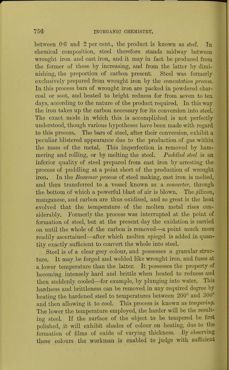 between 0*6 and 2 per cent., the product is known as steel. In chemical composition, steel therefore stands midway between wrought iron and cast iron, and it may in fact be produced from the former of these by increasing, and from the latter by dimi- nishing, the proportion of carbon present. Steel was formerly exclusively prepared from wrought iron by the cementation process. In this process bars of wrought iron are packed in powdered char- coal or soot, and heated to bright redness for from seven to ten days, according to the nature of the product required. In this way the iron takes up the carbon necessary for its conversion into steel. The exact mode in which this is accomplished is not perfectly understood, though various hypotheses have been made with regard to this process. The bars of steel, after their conversion, exhibit a peculiar blistered appearance due to the production of gas within the mass of the metal. This imperfection is removed by ham- mering and rolling, or by melting the steel. Puddled steel is an inferior quality of steel prepared from cast iron by arresting the process of puddling at a point short of the production of wrought iron. In the Bessemer process of steel making, cast iron is melted, and then transferred to a vessel known as a converter, through the bottom of which a powerful blast of air is blown. The silicon, manganese, and carbon are thus oxidised, and so great is the heat evolved that the temperature of the molten metal rises con- siderably. Formerly the process was interrupted at the point of formation of steel, but at the present day the oxidation is carried on until the whole of the carbon is removed—a point much more readily ascertained—after which molten spiegel is added in quan- tity exactly sufficient to convert the whole into steel. Steel is of a clear grey colour, and possesses a granular struc- ture. It may be forged and welded like wrought iron, and fuses at a lower temperature than the latter. It possesses the property of becoming intensely hard and brittle when heated to redness and then suddenly cooled—for example, by plunging into water. This hardness and brittleness can be removed in any required degree by heating the hardened steel to temperatures between 200° and 300° and then allowing it to cool. This process is known as tempering. The lower the temperature employed, the harder will be the result- ing steel. If the surface of the object to be tempered be first polished, it will exhibit shades of colour on heating, due to the formation of films of oxide of varying thickness. By observing these colours the workman is enabled to judge with sufficient