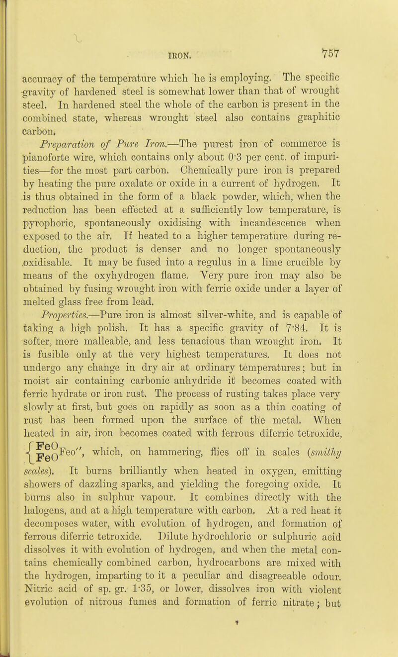 accuracy of the temperature which he is employing. The specific ■gravity of hardened steel is somewhat lower than that of wrought steel. In hardened steel the whole of the carbon is present in the combined state, whereas wrought steel also contains graphitic carbon. Preparation of Pure Iron.—The purest iron of commerce is pianoforte wire, which contains only about 0'3 per cent, of impuri- ties—for the most part carbon. Chemically pure iron is prepared by heating the pure oxalate or oxide in a current of hydrogen. It is thus obtained in the form of a black powder, which, when the reduction has been effected at a sufficiently low temperature, is pyrophoric, spontaneously oxidising with incandescence when exposed to the air. If heated to a higher temperature during re- duction, the product is denser and no longer spontaneously .oxidisable. It may be fused into a regulus in a lime crucible by means of the oxyhydrogen flame. Very pure iron may also be obtained by fusing wrought iron with ferric oxide under a layer of melted glass free from lead. Properties.—Pure iron is almost silver-white, and is capable of taking a high polish. It has a specific gravity of 7*84. It is softer, more malleable, and less tenacious than wrought iron. It is fusible only at the very highest temperatures. It does not undergo any change in dry air at ordinary temperatures; but in moist air containing carbonic anhydride it becomes coated with ferric hydrate or iron rust. The process of rusting takes place very slowly at first, but goes on rapidly as soon as a thin coating of rust has been formed upon the surface of the metal. When heated in air, iron becomes coated with ferrous diferric tetroxide, Feo, which, on hammering, flies off in scales {smithy scales). It burns brilliantly when heated in oxygen, emitting showers of dazzling sparks, and yielding the foregoing oxide. It burns also in sulphur vapour. It combines directly with the halogens, and at a high temperature with carbon. At a red heat it decomposes water, with evolution of hydrogen, and formation of ferrous diferric tetroxide. Dilute hydrochloric or sulphuric acid dissolves it with evolution of hydrogen, and when the metal con- tains chemically combined carbon, hydrocarbons are mixed with the hydrogen, imparting to it a peculiar and disagreeable odour. Nitric acid of sp. gr. T35, or lower, dissolves iron with violent evolution of nitrous fumes and formation of ferric nitrate; but