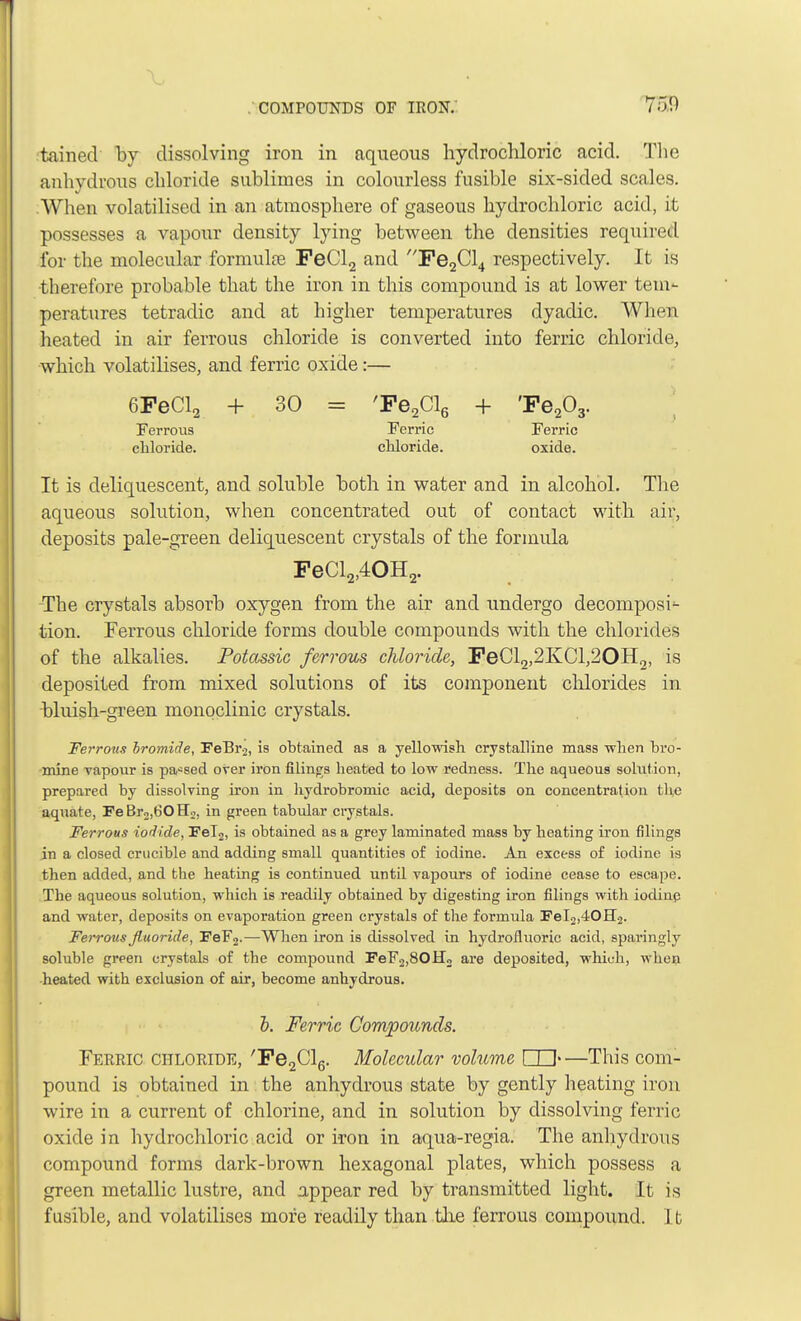 tained by dissolving iron in aqueous hydrochloric acid. The anhydrous chloride sublimes in colourless fusible six-sided scales. When volatilised in an atmosphere of gaseous hydrochloric acid, it possesses a vapour density lying between the densities required for the molecular formulas FeCl2 and Pe2Cl4 respectively. It is therefore probable that the iron in this compound is at lower tem- peratures tetradic and at higher temperatures dyadic. Wh<m heated in air ferrous chloride is converted into ferric chloride, which volatilises, and ferric oxide:— 6FeCl2 + 30 = 'Fe2Cl6 + 'Fe203. Ferrous Ferric Ferric chloride. cliloride. oxide. It is deliquescent, and soluble both in water and in alcohol. The aqueous solution, when concentrated out of contact with air, deposits pale-green deliquescent crystals of the formula FeCl2,40H2. The crystals absorb oxygen from the air and undergo decomposi- tion. Ferrous chloride forms double compounds with the chlorides of the alkalies. Potassic ferrous chloride, FeCl2,2KCl,20H2, is deposited from mixed solutions of its component chlorides in bluish-green monoclinic crystals. Ferrous bromide, FeBr2, is obtained as a yellowish crystalline mass when bro- mine vapour is parsed over iron filings heated to low redness. The aqueous solution, prepared by dissolving iron in hydrobromic acid, deposits on concentration the aquate, FeBr2,60H2, in green tabular crystals. Ferrous iodide, Fel2, is obtained as a grey laminated mass by heating iron filings in a closed crucible and adding small quantities of iodine. An excess of iodine is then added, and the heating is continued until vapours of iodine cease to escape. The aqueous solution, which is readily obtained by digesting iron filings with iodine and water, deposits on evaporation green crystals of the formula J?eI2,40H2. Ferrous fluoride, FeF2.—When iron is dissolved in hydrofluoric acid, sparingly soluble green crystals of the compound FeF2,80H2 are deposited, which, when •heated with exclusion of air, become anhydrous. b. Ferric Compounds. Ferric chloride, 'Fe2Cl6. Molecular volume QU—This com- pound is obtained in the anhydrous state by gently heating iron wire in a current of chlorine, and in solution by dissolving ferric oxide in hydrochloric acid or iron in aqua-regia. The anhydrous compound forms dark-brown hexagonal plates, which possess a green metallic lustre, and appear red by transmitted light. It is fusible, and volatilises more readily than the ferrous compound. I b