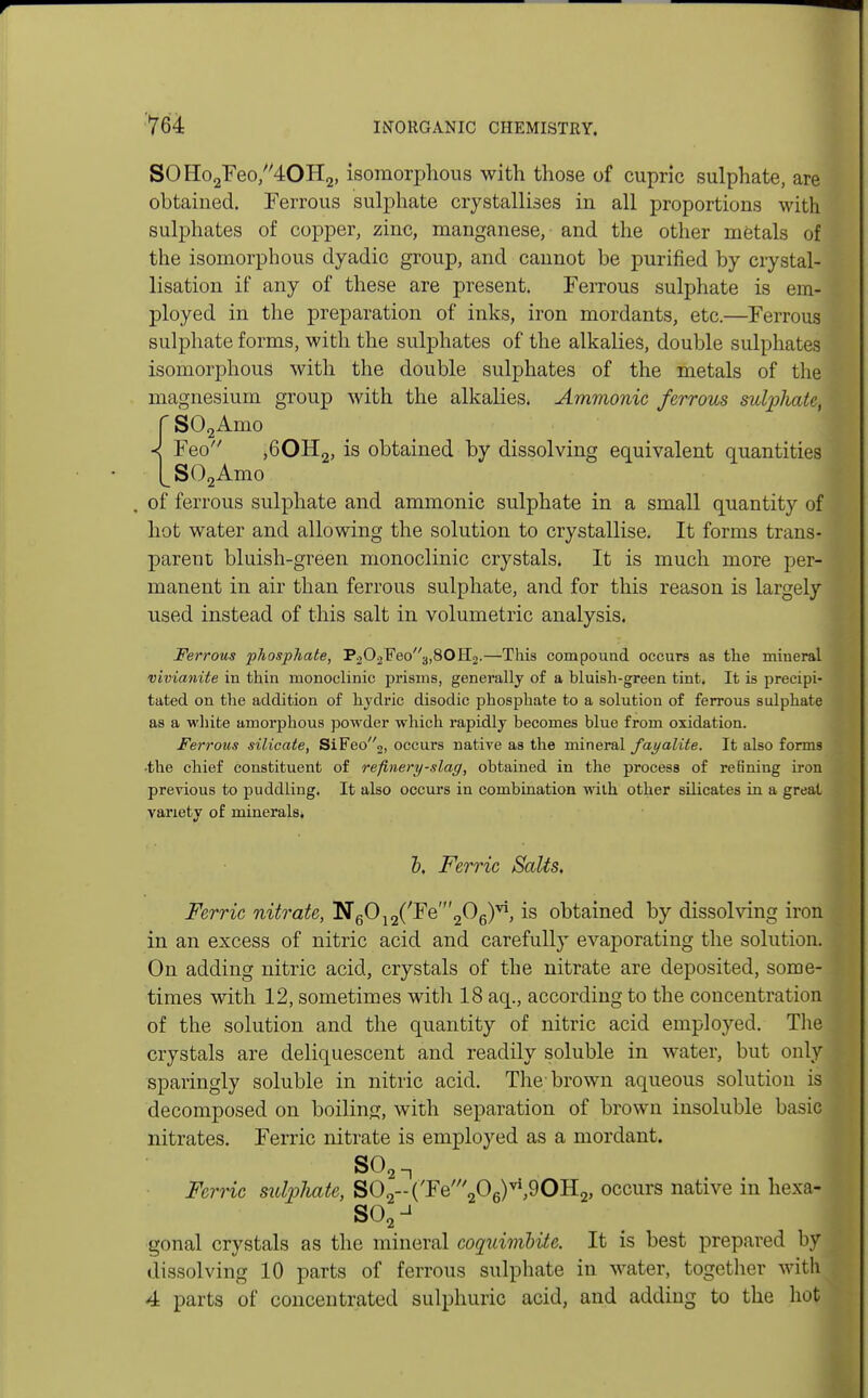 SOHo2Feo,40H2, isomorphous with those of cuprlc sulphate, are ] obtained. Ferrous sulphate crystallises in all proportions with sulphates of copper, zinc, manganese, and the other metals of j the isomorphous dyadic group, and cannot be purified by crystal- lisation if any of these are present. Ferrous sulphate is em- ployed in the preparation of inks, iron mordants, etc.—Ferrous sulphate forms, with the sulphates of the alkalies, double sulphates isomorphous with the double sulphates of the metals of the magnesium group with the alkalies. Ammonic ferrous sutyhate, I r S02Amo < Feo ,60H2, is obtained by dissolving equivalent quantities Ls02Amo of ferrous sulphate and ammonic sulphate in a small quantity of hot water and allowing the solution to crystallise. It forms trans- parent bluish-green monoclinic crystals. It is much more per- manent in air than ferrous sulphate, and for this reason is largely used instead of this salt in volumetric analysis. Ferrous phosphate, P202Feo3,80H2.—This compound occurs as the mineral vivianite in thin monoclinic prisms, generally of a bluish-green tint. It is precipi- tated on the addition of hydric disodic phosphate to a solution of ferrous sulphate as a white amorphous powder which rapidly becomes blue from oxidation. Ferrous silicate, SiFeo2, occurs native as the mineral fayalite. It also forms -the chief constituent of refinery-slag, obtained in the process of refining iron previous to puddling. It also occurs in combination with other silicates iu a great variety of minerals. b. Ferric Salts. Ferric nitrate, N6012('Fe'206)vi, is obtained by dissolving iron in an excess of nitric acid and carefully evaporating the solution. On adding nitric acid, crystals of the nitrate are deposited, some- times with 12, sometimes with 18 aq., according to the concentration of the solution and the quantity of nitric acid employed. The crystals are deliquescent and readily soluble in water, but only j sparingly soluble in nitric acid. The-brown aqueous solution is decomposed on boiling, with separation of brown insoluble basic I nitrates. Ferric nitrate is employed as a mordant. soan Ferric sulpliatc, S02--(Te'206)vl,9OH2, occurs native in hexa- gonal crystals as the mineral coquimlite. It is best prepared by 1 dissolving 10 parts of ferrous sulphate in water, together with! 4 parts of concentrated sulphuric acid, and adding to the hot I