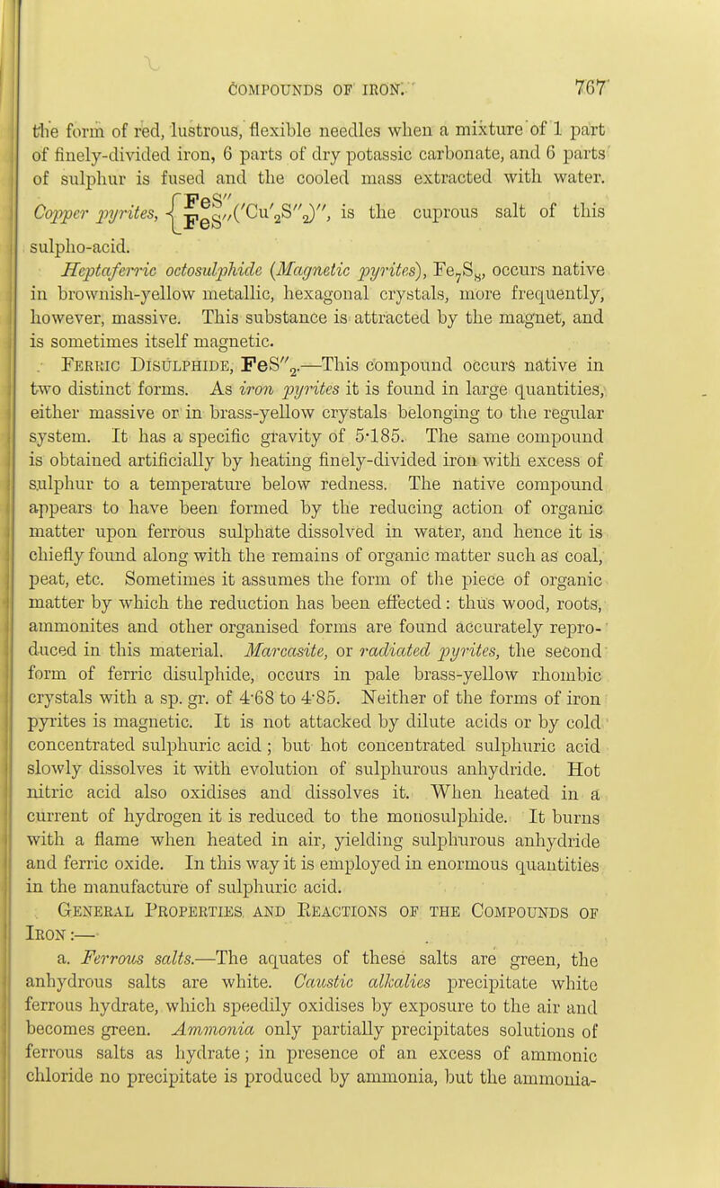 the form of red, lustrous, flexible needles when a mixture of 1 part of finely-divided iron, 6 parts of dry potassic carbonate, and 6 parts of sulphur is fused and the cooled mass extracted with water. {FeS -pggz/CCu^S^, is the cuprous salt of this sulpho-acid. Heptafemc octosulphide (Magnetic pyrites), Fe7Ss, occurs native in brownish-yellow metallic, hexagonal crystals, more frequently, however, massive. This substance is attracted by the magnet, and is sometimes itself magnetic. Ferric Bisulphide, FeS2.—This compound occurs native in two distinct forms. As iron pyrites it is found in large quantities, either massive or in brass-yellow crystals belonging to the regular system. It has a specific gravity of 5*185. The same compound is obtained artificially by heating finely-divided iron with excess of sulphur to a temperature below redness. The native compound appears to have been formed by the reducing action of organic matter upon ferrous sulphate dissolved in water, and hence it is chiefly found along with the remains of organic matter such as coal, peat, etc. Sometimes it assumes the form of the piece of organic matter by which the reduction has been effected: thus wood, roots, ammonites and other organised forms are found accurately repro- duced in this material. Marcasite, or radiated pyrites, the second form of ferric disulphide, occurs in pale brass-yellow rhombic crystals with a sp. gr. of 468 to 4-85. Neither of the forms of iron pyrites is magnetic. It is not attacked by dilute acids or by cold concentrated sulphuric acid ; but hot concentrated sulphuric acid slowly dissolves it with evolution of sulphurous anhydride. Hot nitric acid also oxidises and dissolves it. When heated in a current of hydrogen it is reduced to the monosulphide. It burns with a flame when heated in air, yielding sulphurous anhydride and ferric oxide. In this way it is employed in enormous quantities in the manufacture of sulphuric acid. General Properties and Eeactions of the Compounds of Iron :— a. Ferrous salts.—The aquates of these salts are green, the anhydrous salts are white. Caustic alkalies precipitate white ferrous hydrate, which speedily oxidises by exposure to the air and becomes green. Ammonia only partially precipitates solutions of ferrous salts as hydrate; in presence of an excess of amnionic chloride no precipitate is produced by ammonia, but the ammonia-