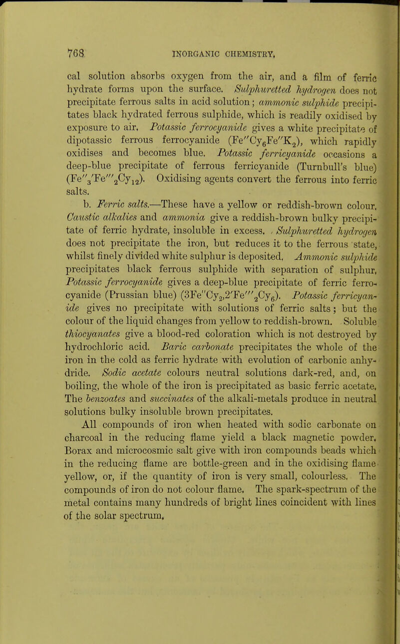 cal solution absorbs oxygen from the air, and a film of ferric hydrate forms upon the surface. Sulphuretted hydrogen does not precipitate ferrous salts in acid solution; amnionic sulphide precipi- tates black hydrated ferrous sulphide, which is readily oxidised by exposure to air, Potassic ferrocyanide gives a white precipitate of dipotassic ferrous ferrocyanide (FeCy6FeK2), which rapidly oxidises and becomes blue. Potassic ferricyanide occasions a deep-blue precipitate of ferrous ferricyanide (Turnbull's blue) (Fe3'Fe'2Cy12). Oxidising agents convert the ferrous into ferric salts. b. Ferric salts.—These have a yellow or reddish-brown colour, Caustic alkalies and ammonia give a reddish-brown bulky precipi- tate of ferric hydrate, insoluble in excess. , Sulphuretted hydrogen does not precipitate the iron, but reduces it to the ferrous state, whilst finely divided white sulphur is deposited. Amnionic sulphide precipitates black ferrous sulphide with separation of sulphur, Potassic ferrocyanide gives a deep-blue precipitate of ferric ferro- cyanide (Prussian blue) (3FeCy2,2'Fe/2Cy6). Potassic ferricyan- ide gives no precipitate with solutions of ferric salts; but the colour of the liquid changes from yellow to reddish-brown. Soluble thiocyanates give a blood-red coloration which is not destroyed by hydrochloric acid. Baric carbonate precipitates the whole of the iron in the cold as ferric hydrate with evolution of carbonic anhy- dride. Sodic acetate colours neutral solutions dark-red, and, on boiling, the whole of the iron is precipitated as basic ferric acetate, The benzoates and succinates of the alkali-metals produce in neutral solutions bulky insoluble brown precipitates. All compounds of iron when heated with sodic carbonate on charcoal in the reducing flame yield a black magnetic powder. Borax and microcosmic salt give with iron compounds beads which in the reducing flame are bottle-green and in the oxidising flame' yellow, or, if the quantity of iron is very small, colourless. The compounds of iron do not colour flame. The spark-spectrum of the metal contains many hundreds of bright lines coincident with lines of the solar spectrum.