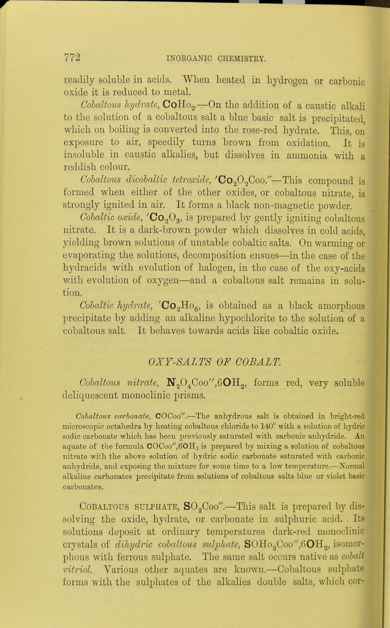readily soluble in acids. When heated in hydrogen or carbonic oxide it is reduced to metal. Cobaltous hydrate, CoHo2.—On the addition of a caustic alkali to the solution of a cobaltous salt a blue basic salt is precipitated, which on boiling is converted into the rose-red hydrate. This, on exposure to air, speedily turns brown from oxidation. It is insoluble in caustic alkalies, but dissolves in ammonia with a reddish colour. Cobaltous dicoballic tetroxide, 'Co202Coo.—This compound is formed when either of the other oxides, or cobaltous nitrate, is strongly ignited in air. It forms a black non-magnetic powder. Cobaltic oxide, 'Co^g, is prepared by gently igniting cobaltous nitrate. It is a dark-brown powder which dissolves in cold acids, yielding brown solutions of unstable cobaltic salts. On warming or evaporating the solutions, decomposition ensues—in the case of the hydracids with evolution of halogen, in the case of the oxy-acids with evolution of oxygen—and a cobaltous salt remains in solu- tion. Cobaltic hydrate, 'Co.2Ho6, is obtained as a black amorphous precipitate by adding an alkaline hypochlorite to the solution of a cobaltous salt. It behaves towards acids like cobaltic oxide. OXY-SALTS OF COBALT. Cobaltous nitrate, N204Coo,60H2, forms red, very soluble deliquescent monoclinic prisms. Cobaltous carbonate, COCoo.—The anhydrous salt is obtained in bright-red microscopic octahedra by heating cobaltous chloride to 140° with a solution of hydric sodic carbonate which has been previously saturated with carbonic anhydride. An aquate of the formula COCoo,60H2 is prepared by mixing a solution of cobaltous nitrate with the above solution of hydric sodic carbonate saturated with carbonic anhydride, and exposing the mixture for some time to a low temperature.—Normal alkaline carbonates precipitate from solutions of cobaltous salts blue or violet basic carbonates. Cobaltous sulphate, S02Coo.—This salt is prepared by dis- solving the oxide, hydrate, or carbonate in sulphuric acid. Its solutions deposit at ordinary temperatures dark-red monoclinic crystals of dihydric cobaltous sulphate, SOHo2Coo,60H2, isomor- phous with ferrous sulphate. The same salt occurs native as cobalt vitriol. Various other aquates are known.—Cobaltous sulphate forms with the sulphates of the alkalies double salts, which cor-