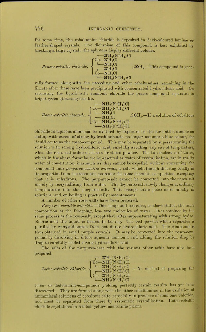 Praseo-cobaltic chloride, for some time, the cobaltamine chloride is deposited in dark-coloured laminae or feather-shaped crystals. The dichroism of this compound is best exhibited by breaking a large crystal: the splinters display different colours. r-NH2(NvH4)Cl Co—NH3CI NILCl ,20BT2.—This compound is gene- LCo—NH3CI 1—NH2(N*H4)C1 rally formed along -with the preceding and other cobaltamines, remaining in the filtrate after these have been precipitated with concentrated hydrochloric acid. On saturating the liquid with amnionic chloride the praseo-compound separates in bright-green glistening needles. I NH2f?MI4)Cl fCo-NH2(N-H4)Cl Eoseo-cobaltic chloride, < NH^Cl ,20H2.—If a solution of cobaltous Lc'o^nhJ(n^ii4)ci I NH2(N*H4)01 chloride in aqueous ammonia be oxidised by exposure to the air until a sample on testing with excess of strong hydrochloric acid no longer assumes a blue colour, the liquid contains the roseo-compound. This may be separated by supersaturating the solution with strong hydrochloric acid, carefully avoiding anjr rise of temperature, when the roseo-salt is deposited as a brick-red powder. The two molecules of water, which in the above formulae are represented as water of crystallisation, are in reality water of constitution, inasmuch as they cannot be expelled without converting the compound into purpureo-cobaltic chloride, a salt which, though differing totally in its properties from the roseo-salt, possesses the same chemical composition, excepting that it is anhydrous. The purpureo-salt cannot be converted into the roseo-salt merely by recrystallising from water. The dry roseo-salt slowly changes at ordinary temperatures into the purpureo-salt. This change takes place more rapidly in solutions, and on boiling is practically instantaneous. A number of other roseo-salts have been prepared. Purpureo-cobaltic chloride.—This compound possesses, as above stated, the same composition as the foregoing, less two molecules of water. It is obtained by the same process as the roseo-salt, except that after supersaturating with strong hydro- chloric acid the liquid is heated to boiling. The red powder which separates is purified by recrystallisation from hot dilute hydrochloric acid. The compound is thus obtained in small purple crystals. It may be converted into the roseo-com- pound by dissolving in dilute aqueous ammonia and adding the solution drop by drop to carefully-cooled strong hydrochloric acid. The salts of the purpureo-base with the various other acids have also been prepared. r- TTB2(N^H,)C1 (Co—NH2(NvH4)Cl I~_nh!(NthI)ci -_No method of p^p111^ the Co^NPI,(N^H4)Cl —NH2(N*H4)C1 luteo- or dodecamine^compounds yielding perfectly certain results has yet been discovered. They are formed along with the other cobaltamines in the oxidation of ammoniacal solutions of cobaltous salts, especially in presence of amnionic chloride, and must be separated from these by systematic crystallisation. Luteo-cobaltic chloride crystallises'in reddish-yellow monoclinic prisms. Luteo-cobaltic chloride,