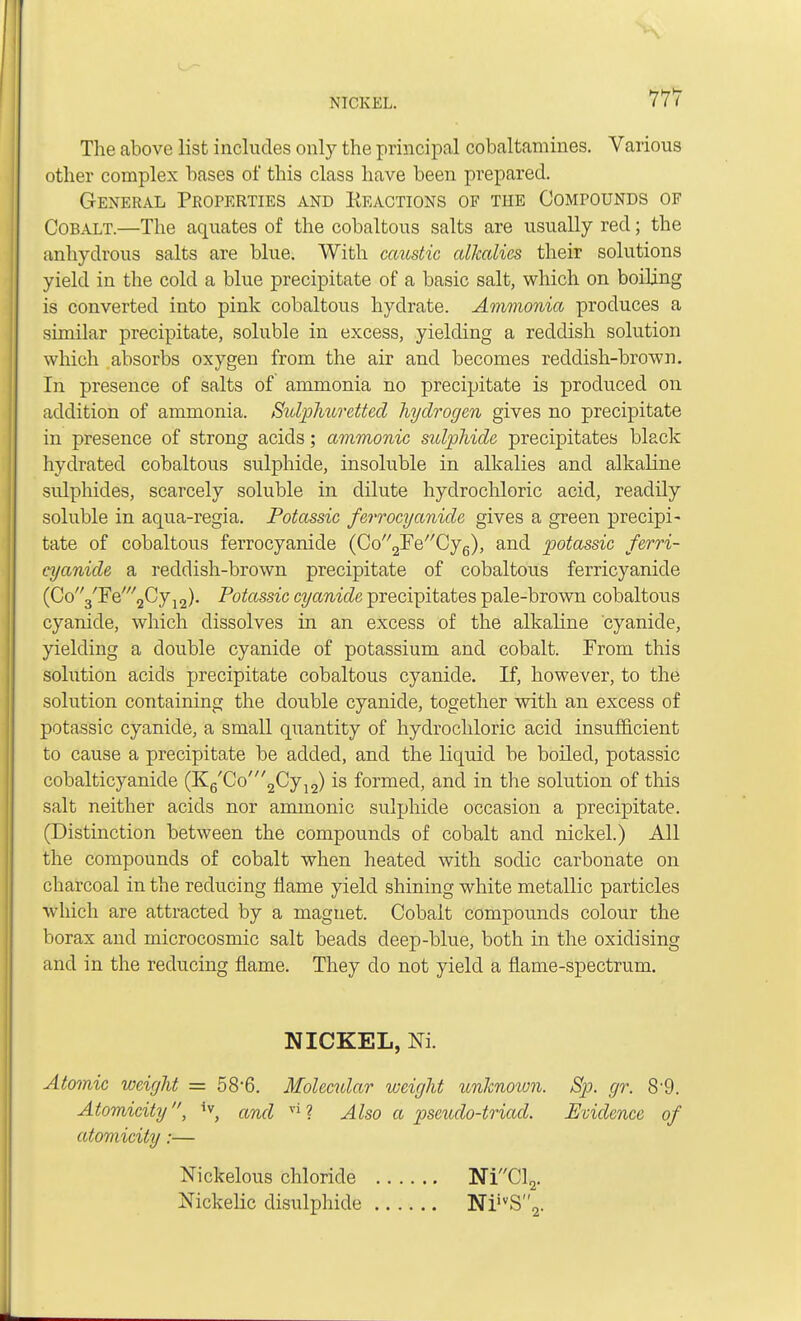 The above list includes only the principal cobaltamines. Various other complex bases of this class have been prepared. General Properties and Reactions of the Compounds of Cobalt.—The aquates of the cobaltous salts are usually red; the anhydrous salts are blue. With caustic alkalies their solutions yield in the cold a blue precipitate of a basic salt, which on boiling is converted into pink cobaltous hydrate. Ammonia produces a similar precipitate, soluble in excess, yielding a reddish solution which absorbs oxygen from the air and becomes reddish-brown. In presence of salts of ammonia no precipitate is produced on addition of ammonia. Sulphuretted hydrogen gives no precipitate in presence of strong acids; ammonic sulphide precipitates black hydrated cobaltous sulphide, insoluble in alkalies and alkaline sulphides, scarcely soluble in dilute hydrochloric acid, readily soluble in aqua-regia. Potassic ferrocyanide gives a green precipi- tate of cobaltous ferrocyanide (Co'^Fe^Cyg), and potassic ferri- cyanide a reddish-brown precipitate of cobaltous ferricyanide (Co'yFe'^Cy^). Potassic cyanide precipitates pale-brown cobaltous cyanide, which dissolves in an excess of the alkaline cyanide, yielding a double cyanide of potassium and cobalt. From this solution acids precipitate cobaltous cyanide. If, however, to the solution containing the double cyanide, together with an excess of potassic cyanide, a small quantity of hydrochloric acid insufficient to cause a precipitate be added, and the liquid be boiled, potassic cobalticyanide (K6'Co'2Cy12) is formed, and in the solution of this salt neither acids nor ammonic sulphide occasion a precipitate. (Distinction between the compounds of cobalt and nickel.) All the compounds of cobalt when heated with sodic carbonate on charcoal in the reducing flame yield shining white metallic particles which are attracted by a magnet. Cobalt compounds colour the borax and microcosmic salt beads deep-blue, both in the oxidising and in the reducing flame. They do not yield a flame-spectrum. NICKEL, Nl Atomic weight = 58*6. Molecular weight unknoton. Sp. gr. 89. Atomicity, and vi? Also a pseudo-triad. Evidence of atomicity:— Nickelous chloride NiCl2. Nickelic disulphide NiivS2.