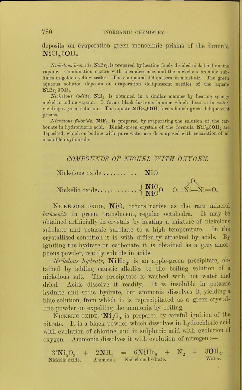 deposits on evaporation green monoclinic prisms of the formula NiCl2)60H2. Nickelous bromide, NiBr2, is prepared by heating finely divided nickel in bromine vapour. Combination occurs with incandescence, and the nickelous bromide sub- limes in golden-yellow scales. The compound deliquesces in moist air. The green aqueous solution deposits on evaporation deliquescent needles of the aquate NiBr2,30H2. Nickelous iodide, Nil2, is obtained in a similar manner by heating spongy nickel in iodine vapour. It forms black lustrous lamina? which dissolve in water, yielding a green solution. The aquate NiBr2)60H2 forms bluish-green deliquescent prisms. Nickelous fluoride, NiF2) is prepared by evaporating the solution of the car- bonate in hydrofluoric acid. Bluish-green crystals of the formula NiF2,30H2 are deposited, which on boiling with pure water are decomposed with separation of an insoluble oxyfluoride. COMPOUNDS OF NICKEL WITH OXYGEN. Nickelous oxide .. NiO Mckelic oxide {iJiO0 0=M—Ni=0- Nickelous oxide, NiO, occurs native as the rare mineral bunsenite in green, translucent, regular octahedra. It may be obtained artificially in crystals by heating a mixture of nickelous sulphate and potassic sulphate to a high temperature. In the crystallised condition it is with difficulty attacked by acids. By igniting the hydrate or carbonate it is obtained as a grey amor- phous powder, readily soluble in acids. Nickelous hydrate, NiHo2, is an apple-green precipitate, ob- tained by adding caustic alkalies to the boiling solution of a nickelous salt. The precipitate is washed with hot water and dried. Acids dissolve it readily. It is insoluble in potassic hydrate and sodic hydrate, but ammonia dissolves it, yielding a blue solution, from which it is reprecipitated as a green crystal- line powder on expelling the ammonia by boiling. Nickelic oxide, 'Ni^, is prepared by careful ignition of the nitrate. It is a black powder which dissolves in hydrochloric acid with evolution of chlorine, and in sulphuric acid with evolution of oxygen. Ammonia dissolves it with evolution of nitrogen :— 3'Ni20, + 2NH3 = 6NiHo2 + N2 + 30H2. Nickelic oxide. Ammonia. Nickelous hydrate. Water.