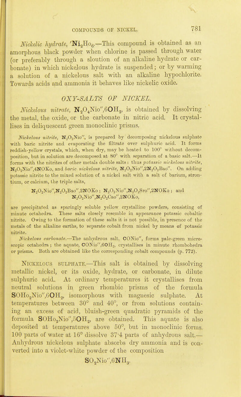 Nickelic hydrate, 'Ni2Ho6.—This compound is obtained as an amorphous black powder when chlorine is passed through water (or preferably through a sloution of an alkaline hydrate or car- bonate) in which nickelous hydrate is suspended; or by warming a solution of a nickelous salt with an alkaline hypochlorite. Towards acids and ammonia it behaves like nickelic oxide. OXY-SALTS OF NICKEL. Nickelous nitrate, N204lSrio60H2, is obtained by dissolving the metal, the oxide, or the carbonate in nitric acid. It crystal- lises in deliquescent green monoclinic prisms. Nickelous nitrite, N202Nio, is prepared by decomposing nickelous sulphate with baric nitrite and evaporating the filtrate over sulphuric acid. It forms reddish-yellow crystals, -which, when dry, may be heated to 100° without decom- position, but in solution are decomposed at 80° with separation of a basic salt.—It forms with the nitrites of other metals double salts : thus potassic nickelous nitrite, No02Nio,4NOKo, and baric nickelous nitrite, N202Nio,2N202Bao. On adding potassic nitrite to the mixed solution of a nickel salt with a salt of barium, stron- tium, or calcium, the triple salts, N202Nio,N202Bao,2NO:Ko ; N.202Nio,N202Sro,2NOKo ; and N202Nio,N202Cao,2NOK:o, are precipitated as sparingly soluble yellow crystalline powders, consisting of minute octahedra. These salts closely resemble in appearance potassic cobaltic nitrite. Owing to the formation of these salts it is not possible, in presence of the metals of the alkaline earths, to separate cobalt from nickel by means of potassic nitrite. Nickelous carbonate.—The anhydrous salt. CONio, forms pale-green micro- scopic octahedra ; the aquate, CONio,60H2, crystallises in minute rhombohedra or prisms. Both are obtained like the corresponding cobalt compounds (p. 772). Nickelous sulphate.—This salt is obtained by dissolving metallic nickel, or its oxide, hydrate, or carbonate, in dilute sulphuric acid.. At ordinary temperatures it crystallises from neutral solutions in green rhombic prisms of the formula SOHo2Nio,60H2, isomorphous with magnesic sulphate. At temperatures between 30° and 40°, or from solutions contain- ing an excess of acid, bluish-green quadratic pyramids of the formula SOHo2Nio,oOH2, are obtained. This aquate is also deposited at temperatures above 50°, but in monoclinic forms. 100 parts of water at 16° dissolve 374 parts of anhydrous salt.— Anhydrous nickelous sulphate absorbs dry ammonia and is con- verted into a violet-white powder of the composition S02Nio,6NH3.