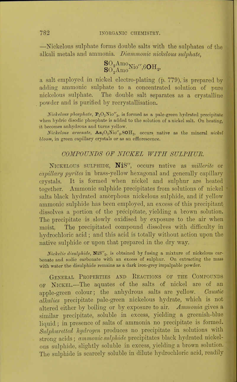 —Nickelous sulphate forms double salts with the sulphates of the alkali metals and ammonia. Diammonic nickelous sulphate, S02AmoXT. „ rrvTT SO*AmoNl° '60H2' I a salt employed in nickel electro-plating (p. 779), is prepared by adding amnionic sulphate to a concentrated solution of pure nickelous sulphate. The double salt separates as a crystalline powder and is purified by recrystallisation. Nickelous phosphate, P202N'io3, is formed as a pale-green hydrated precipitate when liydric disodic phosphate is added to the solution of a nickel salt. On heating, it becomes anhydrous and turns yellow. Nickelous arsenate, As202Nio3,80ir2, occurs native as the mineral nickel bloom, in green capillary crystals or as an efflorescence. COMPOUNDS OF NICKEL WITH SULPHUR. Nickelous sulphide, NiS, occurs native as millerite or capillary pyrites in brass-yellow hexagonal and generally capillary crystals. It is formed when nickel and sulphur are heated together. Amnionic sulphide precipitates from solutions of nickel salts black hydrated amorphous nickelous sulphide, and if yellow amnionic sulphide has been employed, an excess of this precipitant dissolves a portion of the precipitate, yielding a brown solution. The precipitate is slowly oxidised by exposure to the air when moist,. The precipitated compound dissolves with difficulty in hydrochloric acid; and this acid is totally without action upon the native sulphide or upon that prepared in the dry way. NicJcelic disulphide, NiS2, is obtained by fusing a mixture of nickelous car- bonate and sodic carbonate with an excess of sulphur. On extracting the mass with water the disulphide remains as a dark iron-grey impalpable powder. General Properties and Reactions of the Compounds of Nickel.—The aquates of the salts of nickel are of an apple-green colour; the anhydrous salts are yellow. Caustic alkalies precipitate pale-green nickelous hydrate, which is not altered either by boiling or by exposure to air. Ammonia gives a similar precipitate, soluble in excess, yielding a greenish-blue liquid; in presence of salts of ammonia no precipitate is formed. Sulphuretted hydrogen produces no precipitate in solutions with strong acids; amnionic sulphide precipitates black hydrated nickel- ous sulphide, slightly soluble in excess, yielding a brown solution. The sulphide is scarcely soluble in dilute hydrochloric acid, readily