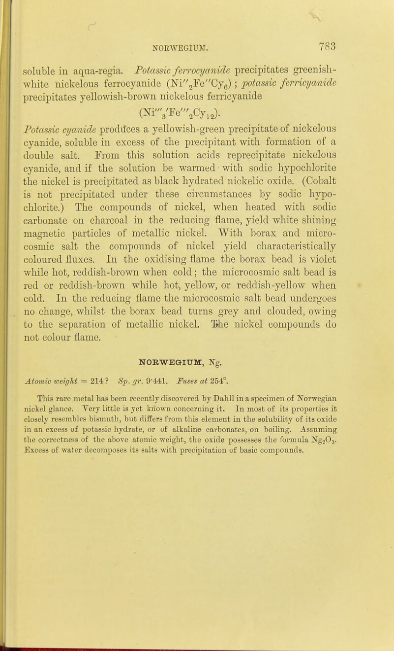 soluble in aqua-regia. Potassic ferrocyoniclc precipitates greenish- white nickelous ferrocyanide (Ni2FeCy6); potassic ferricyanicle precipitates yellowish-brown nickelous ferricyanide (Ni,W''aCyia); Potassic cyanide proditces a yellowish-green precipitate of nickelous cyanide, soluble in excess of the precipitant with formation of a double salt. From this solution acids reprecipitate nickelous cyanide, and if the solution be warmed with soclic hypochlorite the nickel is precipitated as black hydrated nickelic oxide. (Cobalt is not precipitated under these circumstances by soclic hypo- chlorite.) The compounds of nickel, when heated with sodic carbonate on charcoal in the reducing flame, yield white shining magnetic particles of metallic nickel. With borax and micro- cosmic salt the compounds of nickel yield characteristically coloured fluxes. In the oxidising flame the borax bead is violet while hot, reddish-brown when cold; the microcosmic salt bead is red or reddish-brown while hot, yellow, or reddish-yellow when cold. In the reducing flame the microcosmic salt bead undergoes no change, whilst the borax bead turns grey and clouded, owing to the separation of metallic nickel. T»he nickel compounds do not colour flame. NORWEGIUM, Ng. Atomic weight = 214 ? Sp. gr. 9'441. Fuses at 254°. This rare metal has been recently discoyered by Dahll in a specimen of Norwegian nickel glance. Very little is yet known concerning it. In most of its properties it closely resembles bismuth, but differs from this element in the solubility of its oxide in an excess of potassic hydrate, or of alkaline carbonates, on boiling. Assuming the correctness of the above atomic weight, the oxide possesses the formula Ng203. Excess of water decomposes its salts with precipitation of basic compounds.
