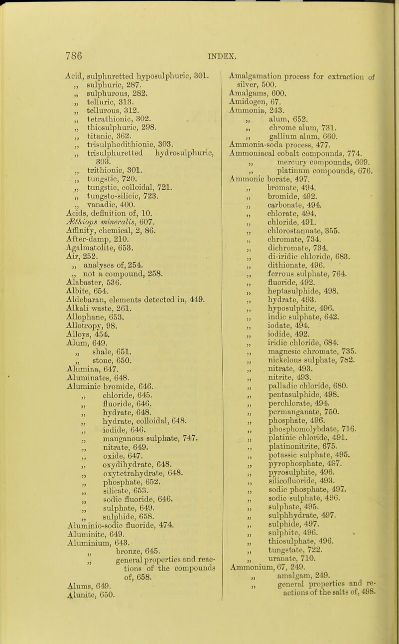 Acid, sulphuretted hyposulphuric, 301. > i sulphuric, 287. sulnhuvons 282. >> telluric 313 II tellurous, 312. II tetrathionic, 302. n thiosulphuric, 298. titanic, 362. ii trisulphorlithionic, 303. >? trisulphuretted hydrosulphuric, 303. ii trithionic, 301. ii tungstic, 720. ii tungstic, colloidal, 721. ii tungsto-silicic, 723. ii vanadic, 400. Acids, definition of, 10. jffithiops mineralis, 607. Affinity, chemical, 2, 86. After-damp, 210. Agalmatolite, 653. Air, 252. „ analyses of, 254. „ not a compound, 258. Alabaster, 536. Albite, 654. Aldebaran, elements detected in, 449. Alkali waste, 261. Allophane, 653. Allotropy, 98. Alloys, 454. Alum, 649. „ shale, 651. „ stone, 650. Alumina, 647. Aluminates, 648. Aluminic bromide, 646. „ chloride, 645. „ fluoride, 646. „ hydrate, 648. ,, hydrate, colloidal, 648. „ iodide, 646. „ manganous sulphate, 747. „ nitrate, 649. ,, oxide, 647. ,, oxydihydrate, 648. „ oxytetrahydrate, 648. „ phosphate, 652. „ silicate, 653. „ sodic fluoride, 646. „ sulphate, 649. „ sulphide, 658. Aluminio-sodic fluoride, 474. Aluminite, 649. Aluminium, 643. „ bronze, 645. „ general properties and reac- tions of the compounds of, 658. Alums, 649. Alunite, 650. Amalgamation process for extraction of silver, 500. Amalgams, 600. Amirlogen, 67. Ammonia, 213. „ alum, 652. „ chrome alum, 731. ,, gallium alum, GG0. Ammonia-soda process, 477. Ammoniacal cobalt compounds, 774. ,, mercury compounds, 609. „ platinum compounds, 676. Amnionic borate, 497. „ bromate, 494. „ bromide, 492. „ carbonate, 494. „ chlorate, 494. „ chloride, 491. „ chlorostannate, 355. „ chromate, 734. ,, dichromate, 734. „ di-iridic chloride, 683. „ dithionate, 496. ,, ferrous sulphate, 764. „ fluoride, 492. „ heptasulphide, 498. ,, hydrate, 493. ,, hyposulphite, 496. ,, indie sulphate, 642. „ iodate, 494. „ iodide, 492. „ iridic chloride, 684. ,, magnesic chromate, 735. „ nickelous sulphate, 7b2. „ nitrate, 493. ,, nitrite, 493. „ palladic chloride, 680. „ pentasulphide, 498. „ perchlorate, 494. „ permanganate, 750. „ phosphate, 496. „ phosphomolybdate, 716. „ platinic chloride, 491. ,, platinonitrite, 675. „ potassic sulphate, 495. pyrophosphate, 497. „ pyrosidphite, 496. „ silicofluoride, 493. „ sodic pbosphate, 497. „ sodic sidphate, 496. ,, sulphate, 495. „ sulphhydrate, 497. ,, sulphide, 497. „ sulpliite, 496. „ thiosulphate, 496. „ tungstate, 722. „ uranate, 710. Ammonium, 67, 249. „ amalgam, 249. ,, general properties and re- actions of the salts of, 498.